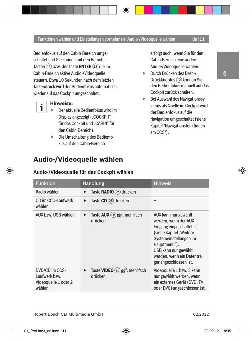 de | 1102.2012Robert Bosch Car Multimedia GmbHdeBedienfokus auf den Cabin-Bereich umge-schaltet und Sie können mit den Remote-Tasten &gt; bzw. der Taste ENTER F die im Cabin-Bereich aktive Audio-/Videoquelle steuern. Etwa 10 Sekunden nach dem letzten Tastendruck wird der Bedienfokus automatisch wieder auf das Cockpit umgeschaltet.Hinweise: fDer aktuelle Bedienfokus wird im Display angezeigt („COCKPIT“ für das Cockpit und „CABIN“ für den Cabin-Bereich). fDie Umschaltung des Bedienfo-kus auf den Cabin-Bereich erfolgt auch, wenn Sie für den Cabin-Bereich eine andere Audio-/Videoquelle wählen. fDurch Drücken des Dreh-/Drückknopfes &lt; können Sie den Bedienfokus manuell auf das Cockpit zurück schalten. fBei Auswahl des Navigationssy-stems als Quelle im Cockpit wird der Bedienfokus auf die Navigation umgeschaltet (siehe Kapitel &quot;Navigationsfunktionen am CCS&quot;).Funktionen wählen und Einstellungen vornehmen | Audio-/Videoquelle wählenAudio-/Videoquelle wählenAudio-/Videoquelle für das Cockpit wählenFunktion Handlung HinweisRadio wählen  fTaste RADIO I drücken –CD im CCD-Laufwerk wählen fTaste CD I drücken –AUX bzw. USB wählen  fTaste AUX I ggf. mehrfach drückenAUX kann nur gewählt werden, wenn der AUX-Eingang eingeschaltet ist (siehe Kapitel „Weitere Systemeinstellungen im Hauptmenü“).USB kann nur gewählt werden, wenn ein Datenträ-ger angeschlossen ist.DVD/CD im CCS-Laufwerk bzw. Videoquelle 1 oder 2 wählen fTaste VIDEO I ggf. mehrfach drückenVideoquelle 1 bzw. 2 kann nur gewählt werden, wenn ein externes Gerät (DVD, TV oder DVC) angeschlossen ist.01_ProLine3_de.indd   11 23.02.12   18:35