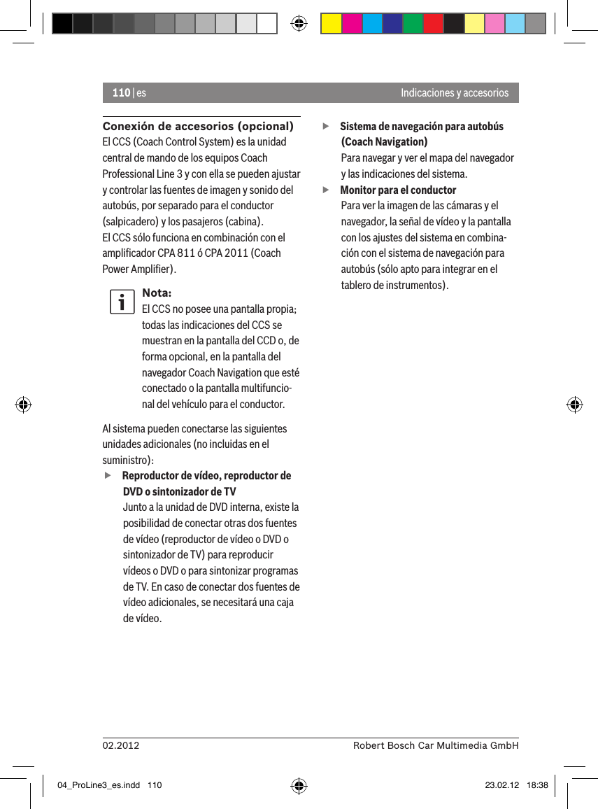 110 | es02.2012 Robert Bosch Car Multimedia GmbHIndicaciones y accesoriosConexión de accesorios (opcional)El CCS (Coach Control System) es la unidad central de mando de los equipos Coach Professional Line 3 y con ella se pueden ajustar y controlar las fuentes de imagen y sonido del autobús, por separado para el conductor (salpicadero) y los pasajeros (cabina).El CCS sólo funciona en combinación con el ampliﬁcador CPA 811 ó CPA 2011 (Coach Power Ampliﬁer).Nota:El CCS no posee una pantalla propia; todas las indicaciones del CCS se muestran en la pantalla del CCD o, de forma opcional, en la pantalla del navegador Coach Navigation que esté conectado o la pantalla multifuncio-nal del vehículo para el conductor. Al sistema pueden conectarse las siguientes unidades adicionales (no incluidas en el suministro): fReproductor de vídeo, reproductor de DVD o sintonizador de TVJunto a la unidad de DVD interna, existe la posibilidad de conectar otras dos fuentes de vídeo (reproductor de vídeo o DVD o sintonizador de TV) para reproducir vídeos o DVD o para sintonizar programas de TV. En caso de conectar dos fuentes de vídeo adicionales, se necesitará una caja de vídeo.  fSistema de navegación para autobús (Coach Navigation) Para navegar y ver el mapa del navegador y las indicaciones del sistema. fMonitor para el conductorPara ver la imagen de las cámaras y el navegador, la señal de vídeo y la pantalla con los ajustes del sistema en combina-ción con el sistema de navegación para autobús (sólo apto para integrar en el tablero de instrumentos).04_ProLine3_es.indd   110 23.02.12   18:38