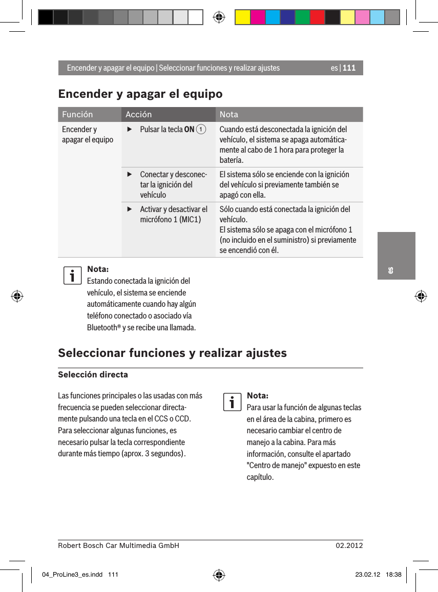 es | 11102.2012Robert Bosch Car Multimedia GmbHesEncender y apagar el equipoFunción Acción NotaEncender y apagar el equipo fPulsar la tecla ON 1Cuando está desconectada la ignición del vehículo, el sistema se apaga automática-mente al cabo de 1 hora para proteger la batería. fConectar y desconec-tar la ignición del vehículoEl sistema sólo se enciende con la ignición del vehículo si previamente también se apagó con ella. fActivar y desactivar el micrófono 1 (MIC1)Sólo cuando está conectada la ignición del vehículo.El sistema sólo se apaga con el micrófono 1 (no incluido en el suministro) si previamente se encendió con él.Nota:Estando conectada la ignición del vehículo, el sistema se enciende automáticamente cuando hay algún teléfono conectado o asociado vía Bluetooth® y se recibe una llamada. Seleccionar funciones y realizar ajustesSelección directa Encender y apagar el equipo | Seleccionar funciones y realizar ajustesLas funciones principales o las usadas con más frecuencia se pueden seleccionar directa-mente pulsando una tecla en el CCS o CCD. Para seleccionar algunas funciones, es necesario pulsar la tecla correspondiente durante más tiempo (aprox. 3 segundos).Nota:Para usar la función de algunas teclas en el área de la cabina, primero es necesario cambiar el centro de manejo a la cabina. Para más información, consulte el apartado &quot;Centro de manejo&quot; expuesto en este capítulo.04_ProLine3_es.indd   111 23.02.12   18:38