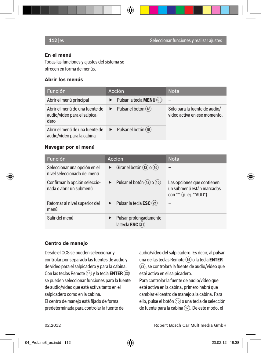 112 | es02.2012 Robert Bosch Car Multimedia GmbHSeleccionar funciones y realizar ajustesEn el menúTodas las funciones y ajustes del sistema se ofrecen en forma de menús.Abrir los menúsFunción Acción NotaAbrir el menú principal  fPulsar la tecla MENU D–Abrir el menú de una fuente de audio/vídeo para el salpica-dero fPulsar el botón &lt;Sólo para la fuente de audio/vídeo activa en ese momento.Abrir el menú de una fuente de audio/vídeo para la cabina fPulsar el botón ?Navegar por el menúFunción Acción NotaSeleccionar una opción en el nivel seleccionado del menú fGirar el botón &lt; o ?–Conﬁrmar la opción seleccio-nada o abrir un submenú fPulsar el botón &lt; o ?Las opciones que contienen un submenú están marcadas con &quot;*&quot; (p. ej. &quot;*AUD&quot;).Retornar al nivel superior del menú fPulsar la tecla ESC E–Salir del menú  fPulsar prolongadamente la tecla ESC E–Centro de manejoDesde el CCS se pueden seleccionar y controlar por separado las fuentes de audio y de vídeo para el salpicadero y para la cabina. Con las teclas Remote &gt; y la tecla ENTER F se pueden seleccionar funciones para la fuente de audio/vídeo que esté activa tanto en el salpicadero como en la cabina.El centro de manejo está ﬁjado de forma predeterminada para controlar la fuente de audio/vídeo del salpicadero. Es decir, al pulsar una de las teclas Remote &gt; o la tecla ENTER F, se controlará la fuente de audio/vídeo que esté activa en el salpicadero.Para controlar la fuente de audio/vídeo que esté activa en la cabina, primero habrá que cambiar el centro de manejo a la cabina. Para ello, pulse el botón ? o una tecla de selección de fuente para la cabina A. De este modo, el 04_ProLine3_es.indd   112 23.02.12   18:38