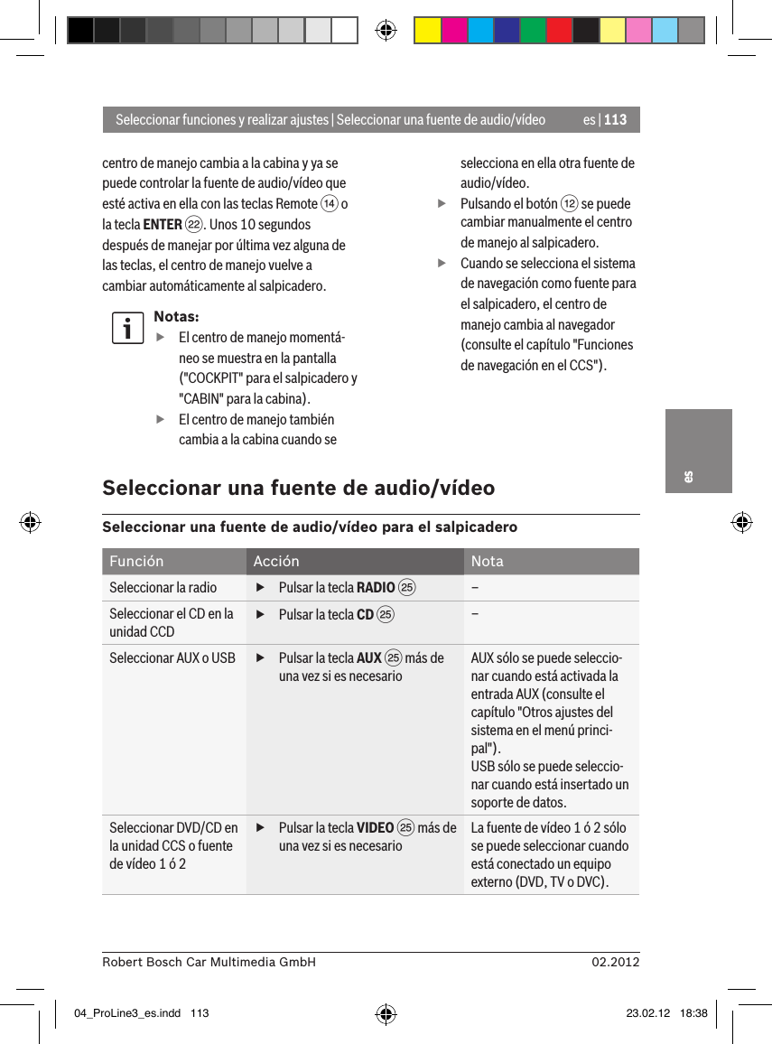 es | 11302.2012Robert Bosch Car Multimedia GmbHescentro de manejo cambia a la cabina y ya se puede controlar la fuente de audio/vídeo que esté activa en ella con las teclas Remote &gt; o la tecla ENTER F. Unos 10 segundos después de manejar por última vez alguna de las teclas, el centro de manejo vuelve a cambiar automáticamente al salpicadero.Notas: fEl centro de manejo momentá-neo se muestra en la pantalla (&quot;COCKPIT&quot; para el salpicadero y &quot;CABIN&quot; para la cabina). fEl centro de manejo también cambia a la cabina cuando se selecciona en ella otra fuente de audio/vídeo. fPulsando el botón &lt; se puede cambiar manualmente el centro de manejo al salpicadero. fCuando se selecciona el sistema de navegación como fuente para el salpicadero, el centro de manejo cambia al navegador (consulte el capítulo &quot;Funciones de navegación en el CCS&quot;).Seleccionar funciones y realizar ajustes | Seleccionar una fuente de audio/vídeoSeleccionar una fuente de audio/vídeoSeleccionar una fuente de audio/vídeo para el salpicaderoFunción Acción NotaSeleccionar la radio  fPulsar la tecla RADIO I–Seleccionar el CD en la unidad CCD fPulsar la tecla CD I–Seleccionar AUX o USB  fPulsar la tecla AUX I más de una vez si es necesarioAUX sólo se puede seleccio-nar cuando está activada la entrada AUX (consulte el capítulo &quot;Otros ajustes del sistema en el menú princi-pal&quot;).USB sólo se puede seleccio-nar cuando está insertado un soporte de datos.Seleccionar DVD/CD en la unidad CCS o fuente de vídeo 1 ó 2 fPulsar la tecla VIDEO I más de una vez si es necesarioLa fuente de vídeo 1 ó 2 sólo se puede seleccionar cuando está conectado un equipo externo (DVD, TV o DVC).04_ProLine3_es.indd   113 23.02.12   18:38