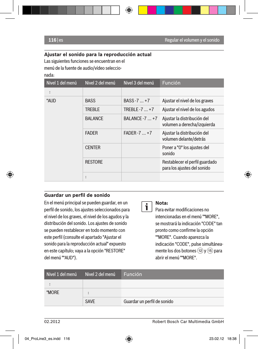 116 | es02.2012 Robert Bosch Car Multimedia GmbHAjustar el sonido para la reproducción actualLas siguientes funciones se encuentran en el menú de la fuente de audio/vídeo seleccio-nada:Nivel 1 del menú Nivel 2 del menú Nivel 3 del menú Función   :*AUD BASS BASS -7 ... +7 Ajustar el nivel de los gravesTREBLE TREBLE -7 ... +7 Ajustar el nivel de los agudosBALANCE BALANCE -7 ... +7 Ajustar la distribución del volumen a derecha/izquierdaFADER FADER -7 ... +7 Ajustar la distribución del volumen delante/detrásCENTER Poner a &quot;0&quot; los ajustes del sonidoRESTORE Restablecer el perﬁl guardado para los ajustes del sonido:Guardar un perﬁl de sonidoRegular el volumen y el sonidoEn el menú principal se pueden guardar, en un perﬁl de sonido, los ajustes seleccionados para el nivel de los graves, el nivel de los agudos y la distribución del sonido. Los ajustes de sonido se pueden restablecer en todo momento con este perﬁl (consulte el apartado &quot;Ajustar el sonido para la reproducción actual&quot; expuesto en este capítulo; vaya a la opción &quot;RESTORE&quot; del menú &quot;*AUD&quot;).Nota:Para evitar modiﬁcaciones no intencionadas en el menú &quot;*MORE&quot;, se mostrará la indicación &quot;CODE&quot; tan pronto como conﬁrme la opción &quot;*MORE&quot;. Cuando aparezca la indicación &quot;CODE&quot;, pulse simultánea-mente los dos botones &lt; y ? para abrir el menú &quot;*MORE&quot;.Nivel 1 del menú Nivel 2 del menú Función   :*MORE    :SAVE Guardar un perﬁl de sonido04_ProLine3_es.indd   116 23.02.12   18:38