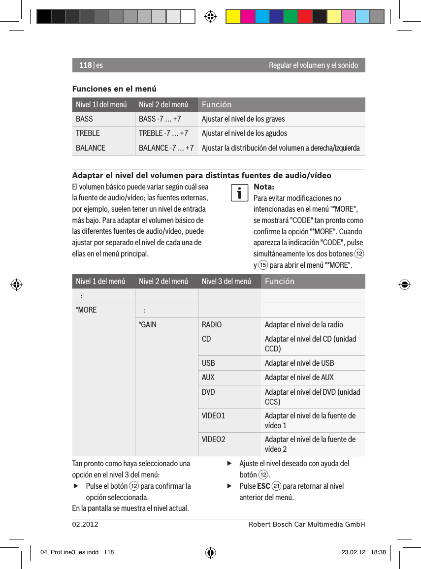 118 | es02.2012 Robert Bosch Car Multimedia GmbHFunciones en el menúNivel 1l del menú Nivel 2 del menú FunciónBASS BASS -7 ... +7 Ajustar el nivel de los gravesTREBLE TREBLE -7 ... +7 Ajustar el nivel de los agudosBALANCE BALANCE -7 ... +7 Ajustar la distribución del volumen a derecha/izquierdaAdaptar el nivel del volumen para distintas fuentes de audio/vídeoRegular el volumen y el sonidoEl volumen básico puede variar según cuál sea la fuente de audio/vídeo; las fuentes externas, por ejemplo, suelen tener un nivel de entrada más bajo. Para adaptar el volumen básico de las diferentes fuentes de audio/vídeo, puede ajustar por separado el nivel de cada una de ellas en el menú principal.Nota:Para evitar modiﬁcaciones no intencionadas en el menú &quot;*MORE&quot;, se mostrará &quot;CODE&quot; tan pronto como conﬁrme la opción &quot;*MORE&quot;. Cuando aparezca la indicación &quot;CODE&quot;, pulse simultáneamente los dos botones &lt; y ? para abrir el menú &quot;*MORE&quot;.Nivel 1 del menú Nivel 2 del menú Nivel 3 del menú Función   :*MORE    :*GAIN RADIO Adaptar el nivel de la radioCD Adaptar el nivel del CD (unidad CCD)USB Adaptar el nivel de USBAUX Adaptar el nivel de AUXDVD Adaptar el nivel del DVD (unidad CCS)VIDEO1 Adaptar el nivel de la fuente de vídeo 1VIDEO2 Adaptar el nivel de la fuente de vídeo 2Tan pronto como haya seleccionado una opción en el nivel 3 del menú: fPulse el botón &lt; para conﬁrmar la opción seleccionada.En la pantalla se muestra el nivel actual. fAjuste el nivel deseado con ayuda del botón &lt;. fPulse ESC E para retornar al nivel anterior del menú.04_ProLine3_es.indd   118 23.02.12   18:38