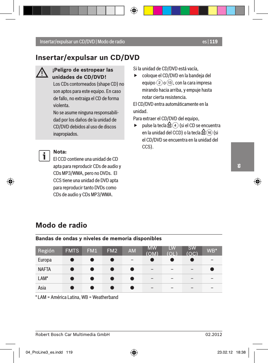 es | 11902.2012Robert Bosch Car Multimedia GmbHes¡Peligro de estropear las unidades de CD/DVD! Los CDs contorneados (shape CD) no son aptos para este equipo. En caso de fallo, no extraiga el CD de forma violenta.No se asume ninguna responsabili-dad por los daños de la unidad de CD/DVD debidos al uso de discos inapropiados.Nota:El CCD contiene una unidad de CD apta para reproducir CDs de audio y CDs MP3/WMA, pero no DVDs.  El CCS tiene una unidad de DVD apta para reproducir tanto DVDs como CDs de audio y CDs MP3/WMA.Si la unidad de CD/DVD está vacía, fcoloque el CD/DVD en la bandeja del equipo 2 o =, con la cara impresa mirando hacia arriba, y empuje hasta notar cierta resistencia.El CD/DVD entra automáticamente en la unidad.Para extraer el CD/DVD del equipo, fpulse la tecla   4 (si el CD se encuentra en la unidad del CCD) o la tecla   @ (si el CD/DVD se encuentra en la unidad del CCS).Insertar/expulsar un CD/DVD | Modo de radioInsertar/expulsar un CD/DVDModo de radioBandas de ondas y niveles de memoria disponiblesRegión FMTS FM1 FM2 AM MW (OM)LW (OL)SW (OC) WB*Europa    –   –NAFTA     – – – LAM*     – – – –Asia     – – – –* LAM = América Latina, WB = Weatherband04_ProLine3_es.indd   119 23.02.12   18:38