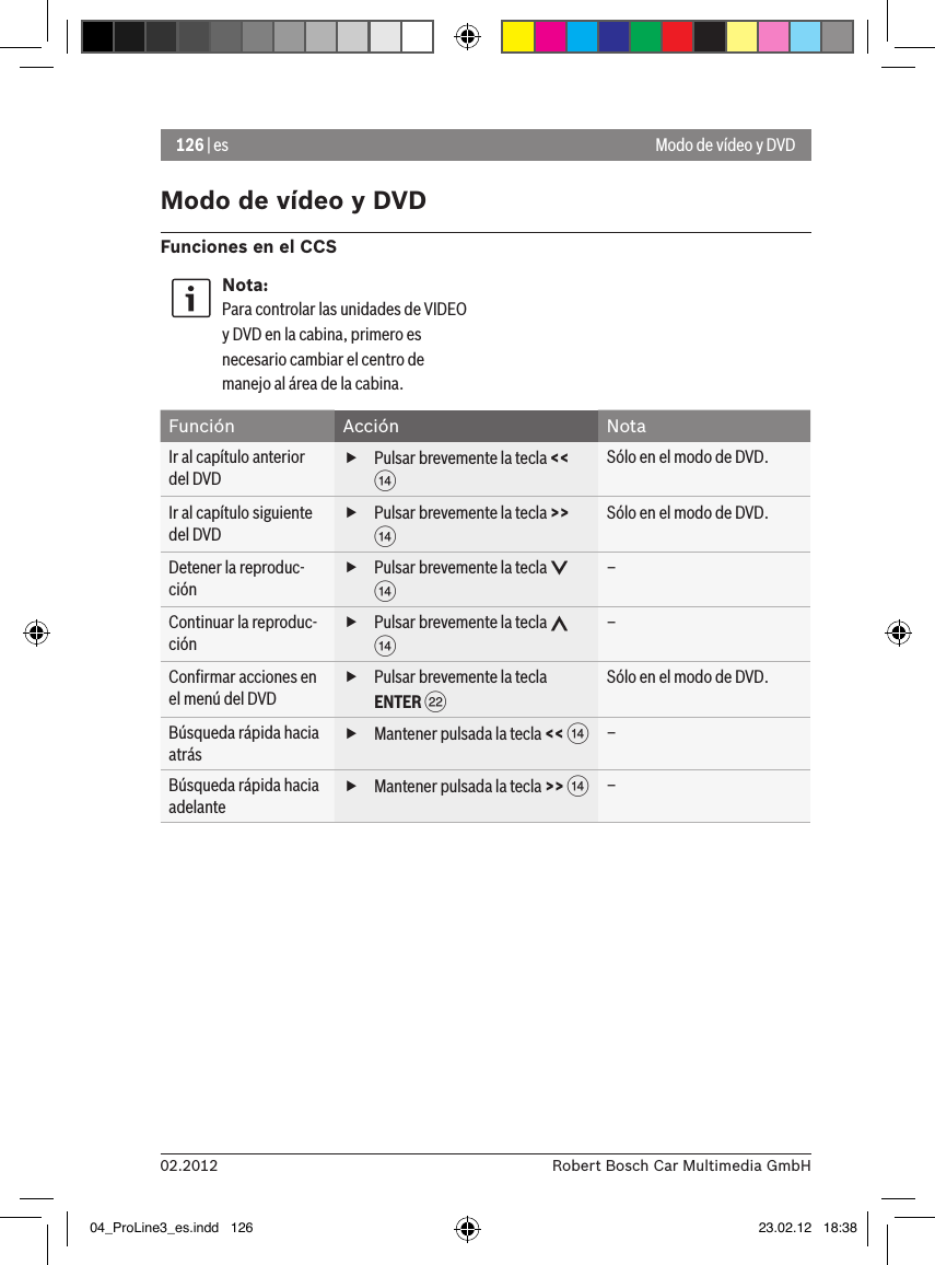 126 | es02.2012 Robert Bosch Car Multimedia GmbHModo de vídeo y DVDFunciones en el CCSNota:Para controlar las unidades de VIDEO y DVD en la cabina, primero es necesario cambiar el centro de manejo al área de la cabina. Función Acción NotaIr al capítulo anterior del DVD fPulsar brevemente la tecla &lt;&lt; &gt;Sólo en el modo de DVD.Ir al capítulo siguiente del DVD fPulsar brevemente la tecla &gt;&gt; &gt;Sólo en el modo de DVD.Detener la reproduc-ción fPulsar brevemente la tecla   &gt;–Continuar la reproduc-ción fPulsar brevemente la tecla   &gt;–Conﬁrmar acciones en el menú del DVD fPulsar brevemente la tecla ENTER FSólo en el modo de DVD.Búsqueda rápida hacia atrás fMantener pulsada la tecla &lt;&lt; &gt;–Búsqueda rápida hacia adelante fMantener pulsada la tecla &gt;&gt; &gt;–Modo de vídeo y DVD04_ProLine3_es.indd   126 23.02.12   18:38