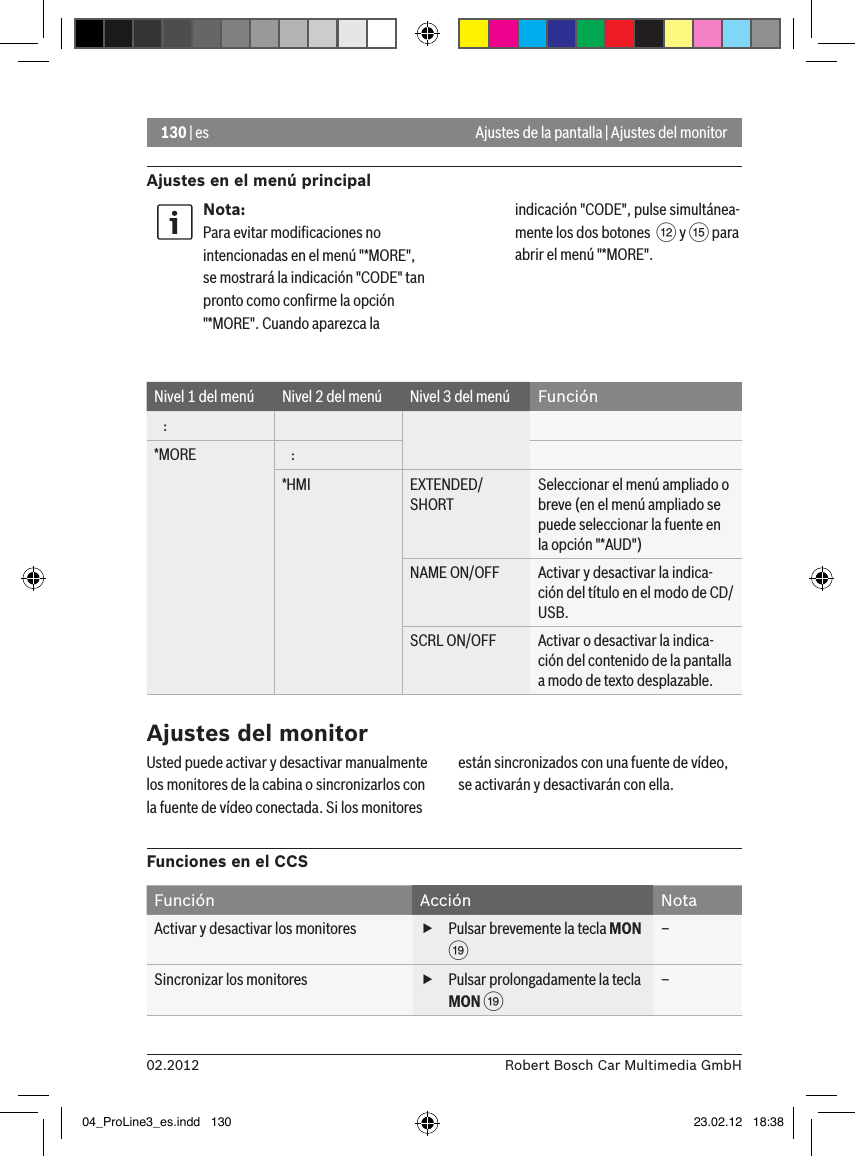 130 | es02.2012 Robert Bosch Car Multimedia GmbHAjustes en el menú principalAjustes de la pantalla | Ajustes del monitorNota:Para evitar modiﬁcaciones no intencionadas en el menú &quot;*MORE&quot;, se mostrará la indicación &quot;CODE&quot; tan pronto como conﬁrme la opción &quot;*MORE&quot;. Cuando aparezca la indicación &quot;CODE&quot;, pulse simultánea-mente los dos botones  &lt; y ? para abrir el menú &quot;*MORE&quot;.Nivel 1 del menú Nivel 2 del menú Nivel 3 del menú Función   :*MORE    :*HMI EXTENDED/SHORTSeleccionar el menú ampliado o breve (en el menú ampliado se puede seleccionar la fuente en la opción &quot;*AUD&quot;)NAME ON/OFF Activar y desactivar la indica-ción del título en el modo de CD/USB.SCRL ON/OFF Activar o desactivar la indica-ción del contenido de la pantalla a modo de texto desplazable.Ajustes del monitorUsted puede activar y desactivar manualmente los monitores de la cabina o sincronizarlos con la fuente de vídeo conectada. Si los monitores están sincronizados con una fuente de vídeo, se activarán y desactivarán con ella.Funciones en el CCSFunción Acción NotaActivar y desactivar los monitores  fPulsar brevemente la tecla MON C–Sincronizar los monitores  fPulsar prolongadamente la tecla MON C–04_ProLine3_es.indd   130 23.02.12   18:38