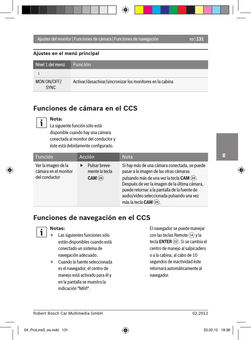 es | 13102.2012Robert Bosch Car Multimedia GmbHesAjustes del monitor | Funciones de cámara | Funciones de navegaciónAjustes en el menú principalNivel 1 del menú Función   :MON ON/OFF/             SYNCActivar/desactivar/sincronizar los monitores en la cabinaFunciones de cámara en el CCSNota:La siguiente función sólo está disponible cuando hay una cámara conectada al monitor del conductor y éste está debidamente conﬁgurado.Función Acción NotaVer la imagen de la cámara en el monitor del conductor fPulsar breve-mente la tecla CAM HSi hay más de una cámara conectada, se puede pasar a la imagen de las otras cámaras pulsando más de una vez la tecla CAM H.Después de ver la imagen de la última cámara, puede retornar a la pantalla de la fuente de audio/vídeo seleccionada pulsando una vez más la tecla CAM H.Funciones de navegación en el CCSNotas: fLas siguientes funciones sólo están disponibles cuando está conectado un sistema de navegación adecuado. fCuando la fuente seleccionada es el navegador, el centro de manejo está activado para él y en la pantalla se muestra la indicación &quot;NAVI&quot;. El navegador se puede manejar con las teclas Remote &gt; y la tecla ENTER F. Si se cambia el centro de manejo al salpicadero o a la cabina, al cabo de 10 segundos de inactividad éste retornará automáticamente al navegador. 04_ProLine3_es.indd   131 23.02.12   18:38