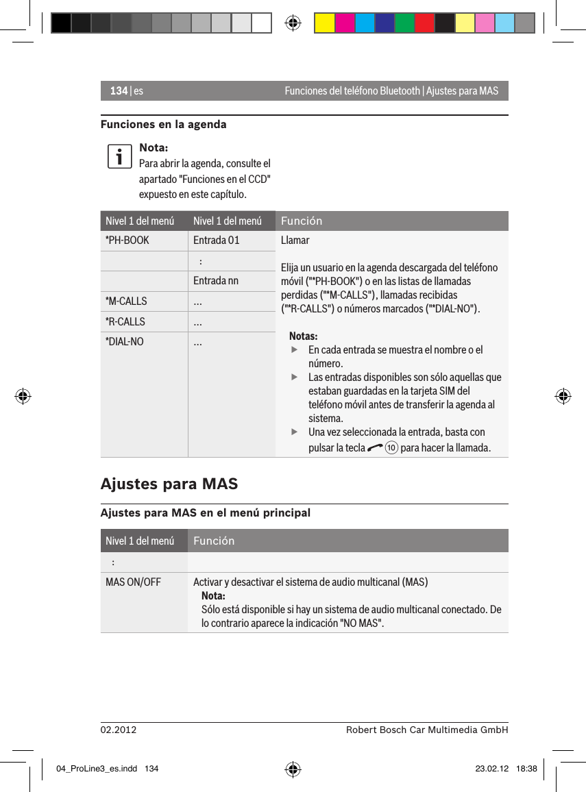 134 | es02.2012 Robert Bosch Car Multimedia GmbHFunciones del teléfono Bluetooth | Ajustes para MASFunciones en la agendaNota:Para abrir la agenda, consulte el apartado &quot;Funciones en el CCD&quot; expuesto en este capítulo.Nivel 1 del menú Nivel 1 del menú Función*PH-BOOK Entrada 01 LlamarElija un usuario en la agenda descargada del teléfono móvil (&quot;*PH-BOOK&quot;) o en las listas de llamadas perdidas (&quot;*M-CALLS&quot;), llamadas recibidas (&quot;*R-CALLS&quot;) o números marcados (&quot;*DIAL-NO&quot;).Notas: fEn cada entrada se muestra el nombre o el número. fLas entradas disponibles son sólo aquellas que estaban guardadas en la tarjeta SIM del teléfono móvil antes de transferir la agenda al sistema. fUna vez seleccionada la entrada, basta con pulsar la tecla   : para hacer la llamada.   :Entrada nn*M-CALLS ...*R-CALLS ...*DIAL-NO ...Ajustes para MASAjustes para MAS en el menú principalNivel 1 del menú Función   :MAS ON/OFF Activar y desactivar el sistema de audio multicanal (MAS)Nota:Sólo está disponible si hay un sistema de audio multicanal conectado. De lo contrario aparece la indicación &quot;NO MAS&quot;.04_ProLine3_es.indd   134 23.02.12   18:38