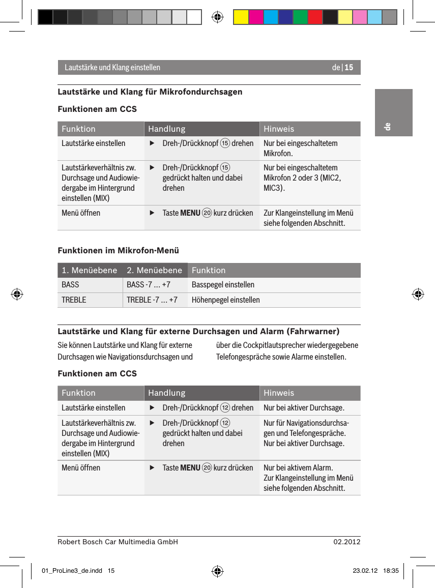 de | 1502.2012Robert Bosch Car Multimedia GmbHdeLautstärke und Klang einstellenLautstärke und Klang für MikrofondurchsagenFunktionen am CCSFunktion Handlung HinweisLautstärke einstellen  fDreh-/Drückknopf ? drehen Nur bei eingeschaltetem Mikrofon.Lautstärkeverhältnis zw. Durchsage und Audiowie-dergabe im Hintergrund einstellen (MIX) fDreh-/Drückknopf ? gedrückt halten und dabei drehenNur bei eingeschaltetem Mikrofon 2 oder 3 (MIC2, MIC3).Menü öffnen  fTaste MENU D kurz drücken Zur Klangeinstellung im Menü siehe folgenden Abschnitt.Funktionen im Mikrofon-Menü1. Menüebene 2. Menüebene FunktionBASS BASS -7 ... +7 Basspegel einstellenTREBLE TREBLE -7 ... +7 Höhenpegel einstellenLautstärke und Klang für externe Durchsagen und Alarm (Fahrwarner)Sie können Lautstärke und Klang für externe Durchsagen wie Navigationsdurchsagen und über die Cockpitlautsprecher wiedergegebene Telefongespräche sowie Alarme einstellen.Funktionen am CCSFunktion Handlung HinweisLautstärke einstellen  fDreh-/Drückknopf &lt; drehen Nur bei aktiver Durchsage.Lautstärkeverhältnis zw. Durchsage und Audiowie-dergabe im Hintergrund einstellen (MIX) fDreh-/Drückknopf &lt; gedrückt halten und dabei drehenNur für Navigationsdurchsa-gen und Telefongespräche.Nur bei aktiver Durchsage.Menü öffnen  fTaste MENU D kurz drücken Nur bei aktivem Alarm. Zur Klangeinstellung im Menü siehe folgenden Abschnitt.01_ProLine3_de.indd   15 23.02.12   18:35