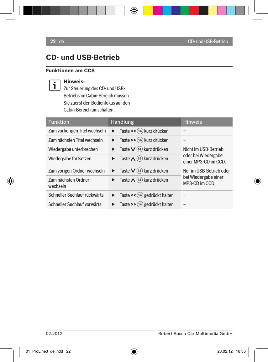 22 | de02.2012 Robert Bosch Car Multimedia GmbHCD- und USB-BetriebFunktionen am CCSHinweis:Zur Steuerung des CD- und USB-Betriebs im Cabin-Bereich müssen Sie zuerst den Bedienfokus auf den Cabin-Bereich umschalten.Funktion Handlung HinweisZum vorherigen Titel wechseln  fTaste &lt;&lt; &gt; kurz drücken –Zum nächsten Titel wechseln  fTaste &gt;&gt; &gt; kurz drücken –Wiedergabe unterbrechen  fTaste   &gt; kurz drücken Nicht im USB-Betrieb oder bei Wiedergabe einer MP3-CD im CCD.Wiedergabe fortsetzen  fTaste   &gt; kurz drückenZum vorigen Ordner wechseln  fTaste   &gt; kurz drücken Nur im USB-Betrieb oder bei Wiedergabe einer MP3-CD im CCD.Zum nächsten Ordner wechseln fTaste   &gt; kurz drückenSchneller Suchlauf rückwärts  fTaste &lt;&lt; &gt; gedrückt halten –Schneller Suchlauf vorwärts  fTaste &gt;&gt; &gt; gedrückt halten –CD- und USB-Betrieb01_ProLine3_de.indd   22 23.02.12   18:35