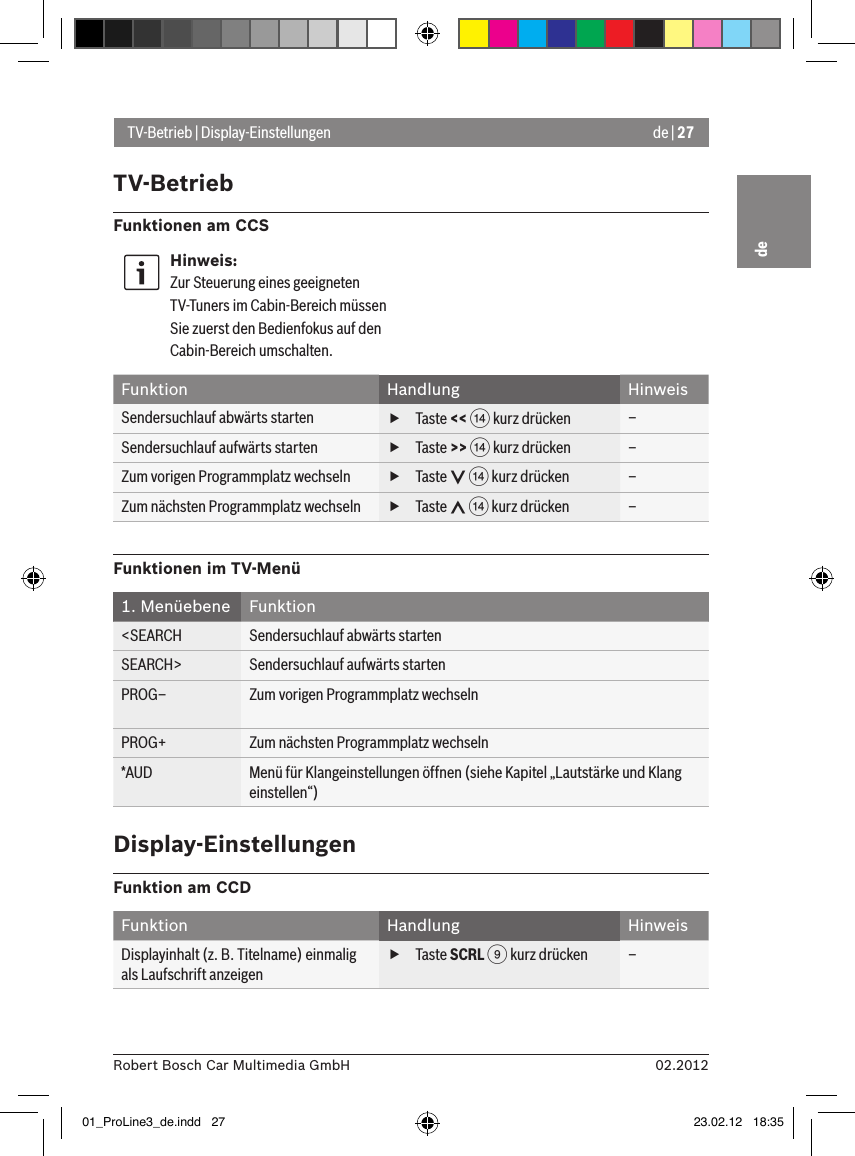 de | 2702.2012Robert Bosch Car Multimedia GmbHdeTV-Betrieb | Display-EinstellungenTV-BetriebFunktionen am CCSHinweis:Zur Steuerung eines geeigneten TV-Tuners im Cabin-Bereich müssen Sie zuerst den Bedienfokus auf den Cabin-Bereich umschalten.Funktion Handlung HinweisSendersuchlauf abwärts starten  fTaste &lt;&lt; &gt; kurz drücken –Sendersuchlauf aufwärts starten  fTaste &gt;&gt; &gt; kurz drücken –Zum vorigen Programmplatz wechseln  fTaste   &gt; kurz drücken –Zum nächsten Programmplatz wechseln  fTaste   &gt; kurz drücken –Funktionen im TV-Menü1. Menüebene Funktion&lt;SEARCH Sendersuchlauf abwärts startenSEARCH&gt; Sendersuchlauf aufwärts startenPROG– Zum vorigen Programmplatz wechselnPROG+ Zum nächsten Programmplatz wechseln*AUD Menü für Klangeinstellungen öffnen (siehe Kapitel „Lautstärke und Klang einstellen“)Display-EinstellungenFunktion am CCDFunktion Handlung HinweisDisplayinhalt (z. B. Titelname) einmalig als Laufschrift anzeigen fTaste SCRL 9 kurz drücken –01_ProLine3_de.indd   27 23.02.12   18:35