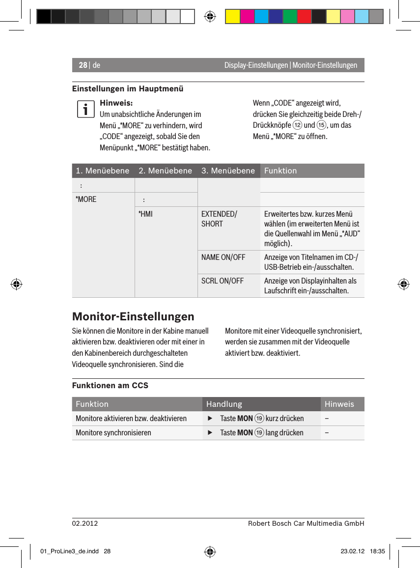 28 | de02.2012 Robert Bosch Car Multimedia GmbHEinstellungen im HauptmenüDisplay-Einstellungen | Monitor-EinstellungenHinweis:Um unabsichtliche Änderungen im Menü „*MORE“ zu verhindern, wird „CODE“ angezeigt, sobald Sie den Menüpunkt „*MORE“ bestätigt haben. Wenn „CODE“ angezeigt wird, drücken Sie gleichzeitig beide Dreh-/Drückknöpfe &lt; und ?, um das Menü „*MORE“ zu öffnen.1. Menüebene 2. Menüebene 3. Menüebene Funktion   :*MORE    :*HMI EXTENDED/SHORTErweitertes bzw. kurzes Menü wählen (im erweiterten Menü ist die Quellenwahl im Menü „*AUD“ möglich).NAME ON/OFF Anzeige von Titelnamen im CD-/USB-Betrieb ein-/ausschalten.SCRL ON/OFF Anzeige von Displayinhalten als Laufschrift ein-/ausschalten.Monitor-EinstellungenSie können die Monitore in der Kabine manuell aktivieren bzw. deaktivieren oder mit einer in den Kabinenbereich durchgeschalteten Videoquelle synchronisieren. Sind die Monitore mit einer Videoquelle synchronisiert, werden sie zusammen mit der Videoquelle aktiviert bzw. deaktiviert.Funktionen am CCSFunktion Handlung HinweisMonitore aktivieren bzw. deaktivieren  fTaste MON C kurz drücken –Monitore synchronisieren  fTaste MON C lang drücken –01_ProLine3_de.indd   28 23.02.12   18:35