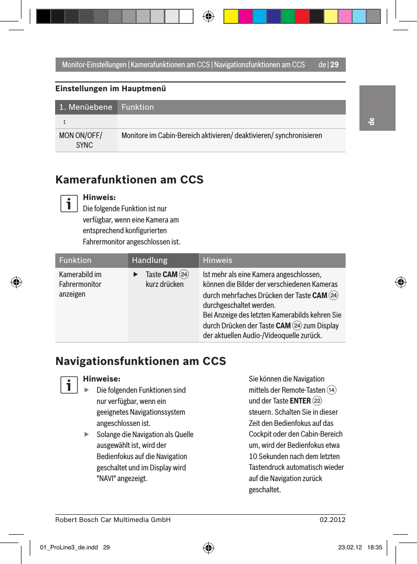 de | 2902.2012Robert Bosch Car Multimedia GmbHdeMonitor-Einstellungen | Kamerafunktionen am CCS | Navigationsfunktionen am CCSHinweise: fDie folgenden Funktionen sind nur verfügbar, wenn ein geeignetes Navigationssystem angeschlossen ist. fSolange die Navigation als Quelle ausgewählt ist, wird der Bedienfokus auf die Navigation geschaltet und im Display wird &quot;NAVI&quot; angezeigt.  Sie können die Navigation mittels der Remote-Tasten &gt; und der Taste ENTER F steuern. Schalten Sie in dieser Zeit den Bedienfokus auf das Cockpit oder den Cabin-Bereich um, wird der Bedienfokus etwa 10 Sekunden nach dem letzten Tastendruck automatisch wieder auf die Navigation zurück geschaltet. Einstellungen im Hauptmenü1. Menüebene Funktion   :MON ON/OFF/             SYNCMonitore im Cabin-Bereich aktivieren/ deaktivieren/ synchronisierenKamerafunktionen am CCSHinweis:Die folgende Funktion ist nur verfügbar, wenn eine Kamera am entsprechend konﬁgurierten Fahrermonitor angeschlossen ist.Funktion Handlung HinweisKamerabild im Fahrermonitor anzeigen fTaste CAM H kurz drückenIst mehr als eine Kamera angeschlossen, können die Bilder der verschiedenen Kameras durch mehrfaches Drücken der Taste CAM H durchgeschaltet werden.Bei Anzeige des letzten Kamerabilds kehren Sie durch Drücken der Taste CAM H zum Display der aktuellen Audio-/Videoquelle zurück.Navigationsfunktionen am CCS01_ProLine3_de.indd   29 23.02.12   18:35