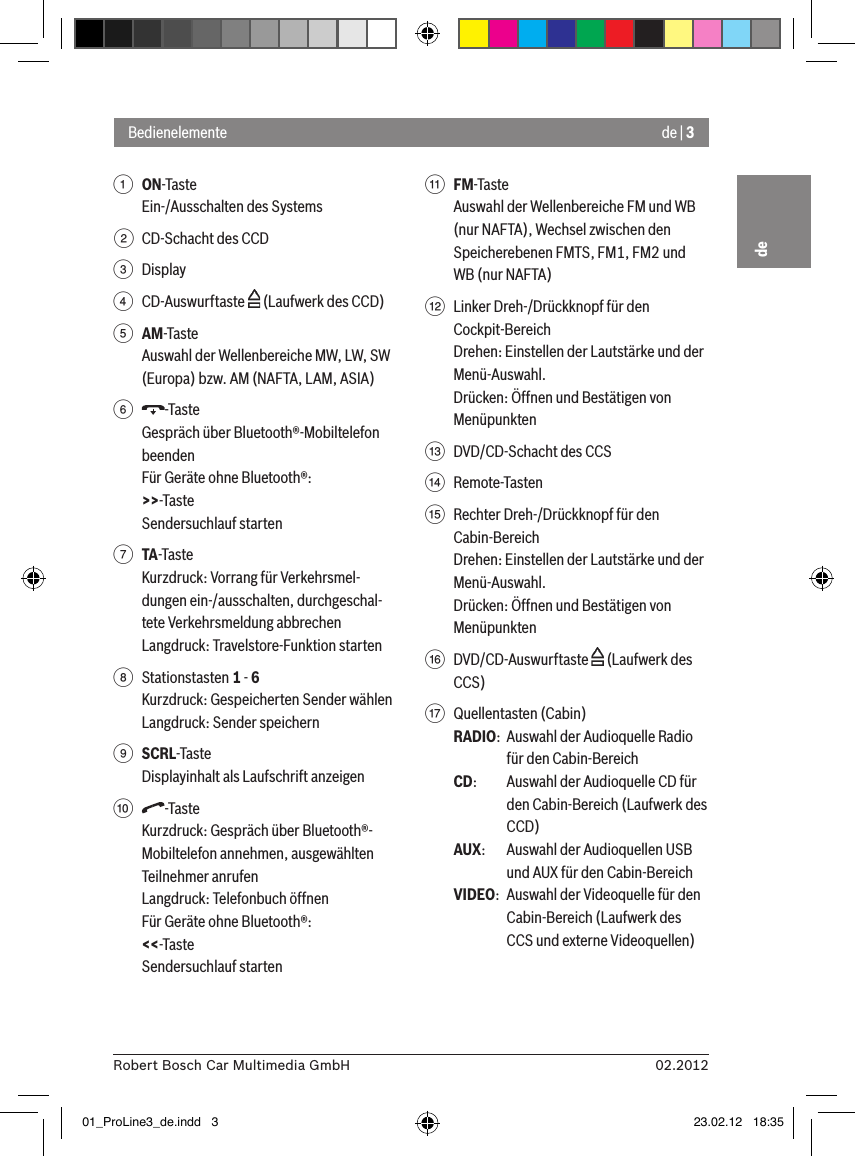de | 302.2012Robert Bosch Car Multimedia GmbHde1 ON-Taste Ein-/Ausschalten des Systems2  CD-Schacht des CCD3  Display4  CD-Auswurftaste   (Laufwerk des CCD)5 AM-TasteAuswahl der Wellenbereiche MW, LW, SW (Europa) bzw. AM (NAFTA, LAM, ASIA)6  -TasteGespräch über Bluetooth®-Mobiltelefon beendenFür Geräte ohne Bluetooth®:&gt;&gt;-TasteSendersuchlauf starten7 TA-TasteKurzdruck: Vorrang für Verkehrsmel-dungen ein-/ausschalten, durchgeschal-tete Verkehrsmeldung abbrechenLangdruck: Travelstore-Funktion starten8  Stationstasten 1 - 6Kurzdruck: Gespeicherten Sender wählenLangdruck: Sender speichern9 SCRL-TasteDisplayinhalt als Laufschrift anzeigen:  -TasteKurzdruck: Gespräch über Bluetooth®-Mobiltelefon annehmen, ausgewählten Teilnehmer anrufenLangdruck: Telefonbuch öffnenFür Geräte ohne Bluetooth®:&lt;&lt;-TasteSendersuchlauf starten; FM-TasteAuswahl der Wellenbereiche FM und WB (nur NAFTA), Wechsel zwischen den Speicherebenen FMTS, FM1, FM2 und WB (nur NAFTA)&lt;  Linker Dreh-/Drückknopf für den Cockpit-BereichDrehen: Einstellen der Lautstärke und der Menü-Auswahl.Drücken: Öffnen und Bestätigen von Menüpunkten=  DVD/CD-Schacht des CCS&gt;  Remote-Tasten ?  Rechter Dreh-/Drückknopf für den Cabin-BereichDrehen: Einstellen der Lautstärke und der Menü-Auswahl.Drücken: Öffnen und Bestätigen von Menüpunkten@  DVD/CD-Auswurftaste   (Laufwerk des CCS)A  Quellentasten (Cabin)RADIO:  Auswahl der Audioquelle Radio für den Cabin-BereichCD:   Auswahl der Audioquelle CD für den Cabin-Bereich (Laufwerk des CCD)AUX:  Auswahl der Audioquellen USB und AUX für den Cabin-BereichVIDEO:  Auswahl der Videoquelle für den Cabin-Bereich (Laufwerk des CCS und externe Videoquellen)Bedienelemente01_ProLine3_de.indd   3 23.02.12   18:35