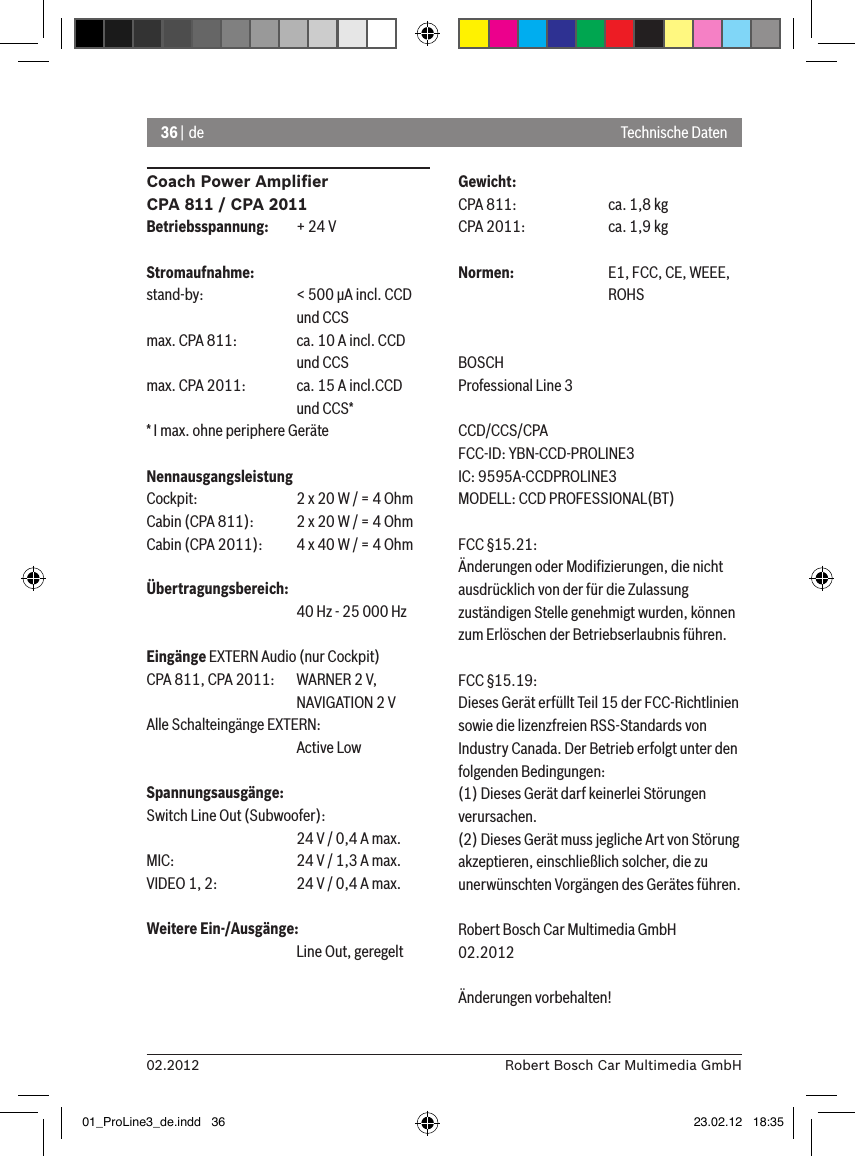 36 | de02.2012 Robert Bosch Car Multimedia GmbHCoach Power Ampliﬁer CPA 811 / CPA 2011Betriebsspannung:  + 24 VStromaufnahme:stand-by:    &lt; 500 �A incl. CCD       und CCSmax. CPA 811:  ca. 10 A incl. CCD       und CCSmax. CPA 2011:  ca. 15 A incl.CCD       und CCS** I max. ohne periphere GeräteNennausgangsleistungCockpit:    2 x 20 W / = 4 OhmCabin (CPA 811):  2 x 20 W / = 4 OhmCabin (CPA 2011):  4 x 40 W / = 4 OhmÜbertragungsbereich:      40 Hz - 25 000 HzEingänge EXTERN Audio (nur Cockpit) CPA 811, CPA 2011:  WARNER 2 V,      NAVIGATION 2 VAlle Schalteingänge EXTERN:       Active LowSpannungsausgänge:Switch Line Out (Subwoofer):      24 V / 0,4 A max. MIC:     24 V / 1,3 A max. VIDEO 1, 2:   24 V / 0,4 A max. Weitere Ein-/Ausgänge:      Line Out, geregeltGewicht:CPA 811:    ca. 1,8 kgCPA 2011:    ca. 1,9 kgNormen:    E1, FCC, CE, WEEE,      ROHSBOSCHProfessional Line 3 CCD/CCS/CPAFCC-ID: YBN-CCD-PROLINE3 IC: 9595A-CCDPROLINE3MODELL: CCD PROFESSIONAL(BT)FCC §15.21:Änderungen oder Modiﬁzierungen, die nicht ausdrücklich von der für die Zulassung zuständigen Stelle genehmigt wurden, können zum Erlöschen der Betriebserlaubnis führen.FCC §15.19:Dieses Gerät erfüllt Teil 15 der FCC-Richtlinien sowie die lizenzfreien RSS-Standards von Industry Canada. Der Betrieb erfolgt unter den folgenden Bedingungen:(1) Dieses Gerät darf keinerlei Störungen verursachen.(2) Dieses Gerät muss jegliche Art von Störung akzeptieren, einschließlich solcher, die zu unerwünschten Vorgängen des Gerätes führen.Robert Bosch Car Multimedia GmbH02.2012Änderungen vorbehalten!Technische Daten01_ProLine3_de.indd   36 23.02.12   18:35