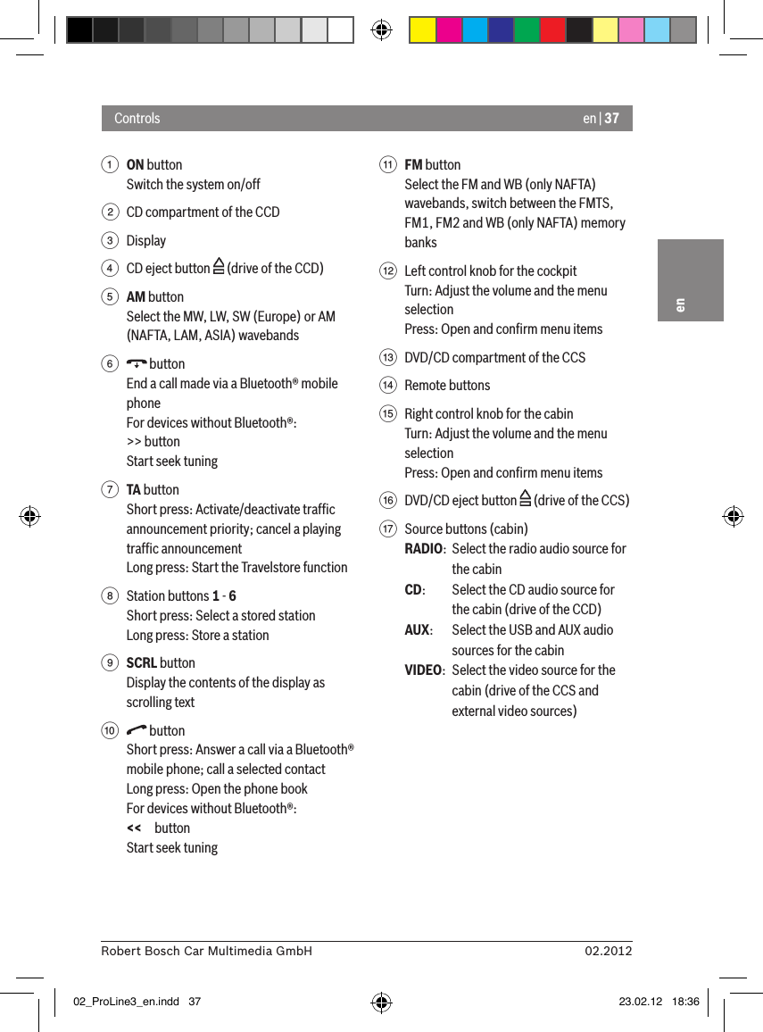 en | 3702.2012Robert Bosch Car Multimedia GmbHen1 ON button Switch the system on/off2  CD compartment of the CCD3  Display4  CD eject button   (drive of the CCD)5 AM buttonSelect the MW, LW, SW (Europe) or AM (NAFTA, LAM, ASIA) wavebands6   buttonEnd a call made via a Bluetooth® mobile phoneFor devices without Bluetooth®:&gt;&gt; buttonStart seek tuning7 TA buttonShort press: Activate/deactivate trafﬁc announcement priority; cancel a playing trafﬁc announcementLong press: Start the Travelstore function8  Station buttons 1 - 6Short press: Select a stored stationLong press: Store a station9 SCRL buttonDisplay the contents of the display as scrolling text:   buttonShort press: Answer a call via a Bluetooth® mobile phone; call a selected contactLong press: Open the phone bookFor devices without Bluetooth®:&lt;&lt; buttonStart seek tuning; FM buttonSelect the FM and WB (only NAFTA) wavebands, switch between the FMTS, FM1, FM2 and WB (only NAFTA) memory banks&lt;  Left control knob for the cockpitTurn: Adjust the volume and the menu selectionPress: Open and conﬁrm menu items=  DVD/CD compartment of the CCS&gt;  Remote buttons ?  Right control knob for the cabinTurn: Adjust the volume and the menu selectionPress: Open and conﬁrm menu items@  DVD/CD eject button   (drive of the CCS)A  Source buttons (cabin)RADIO:  Select the radio audio source for the cabinCD:   Select the CD audio source for the cabin (drive of the CCD)AUX:  Select the USB and AUX audio sources for the cabinVIDEO:  Select the video source for the cabin (drive of the CCS and external video sources)Controls02_ProLine3_en.indd   37 23.02.12   18:36