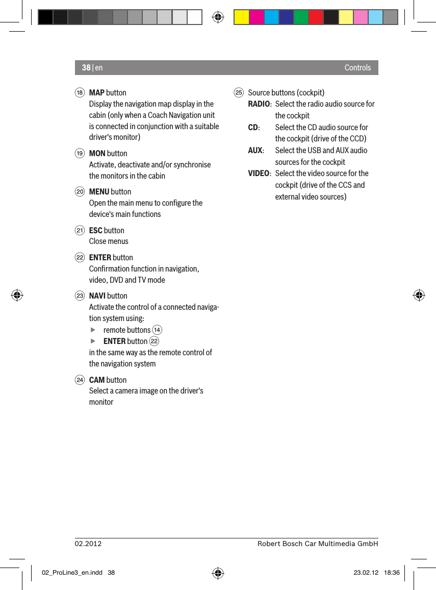 38 | en02.2012 Robert Bosch Car Multimedia GmbHControlsB MAP buttonDisplay the navigation map display in the cabin (only when a Coach Navigation unit is connected in conjunction with a suitable driver&apos;s monitor)C MON buttonActivate, deactivate and/or synchronise the monitors in the cabinD MENU buttonOpen the main menu to conﬁgure the device&apos;s main functionsE ESC buttonClose menusF ENTER buttonConﬁrmation function in navigation, video, DVD and TV modeG NAVI buttonActivate the control of a connected naviga-tion system using: fremote buttons &gt;  fENTER button Fin the same way as the remote control of the navigation systemH CAM buttonSelect a camera image on the driver&apos;s monitorI  Source buttons (cockpit)RADIO:  Select the radio audio source for the cockpitCD:   Select the CD audio source for the cockpit (drive of the CCD)AUX:  Select the USB and AUX audio sources for the cockpitVIDEO:  Select the video source for the cockpit (drive of the CCS and external video sources)02_ProLine3_en.indd   38 23.02.12   18:36