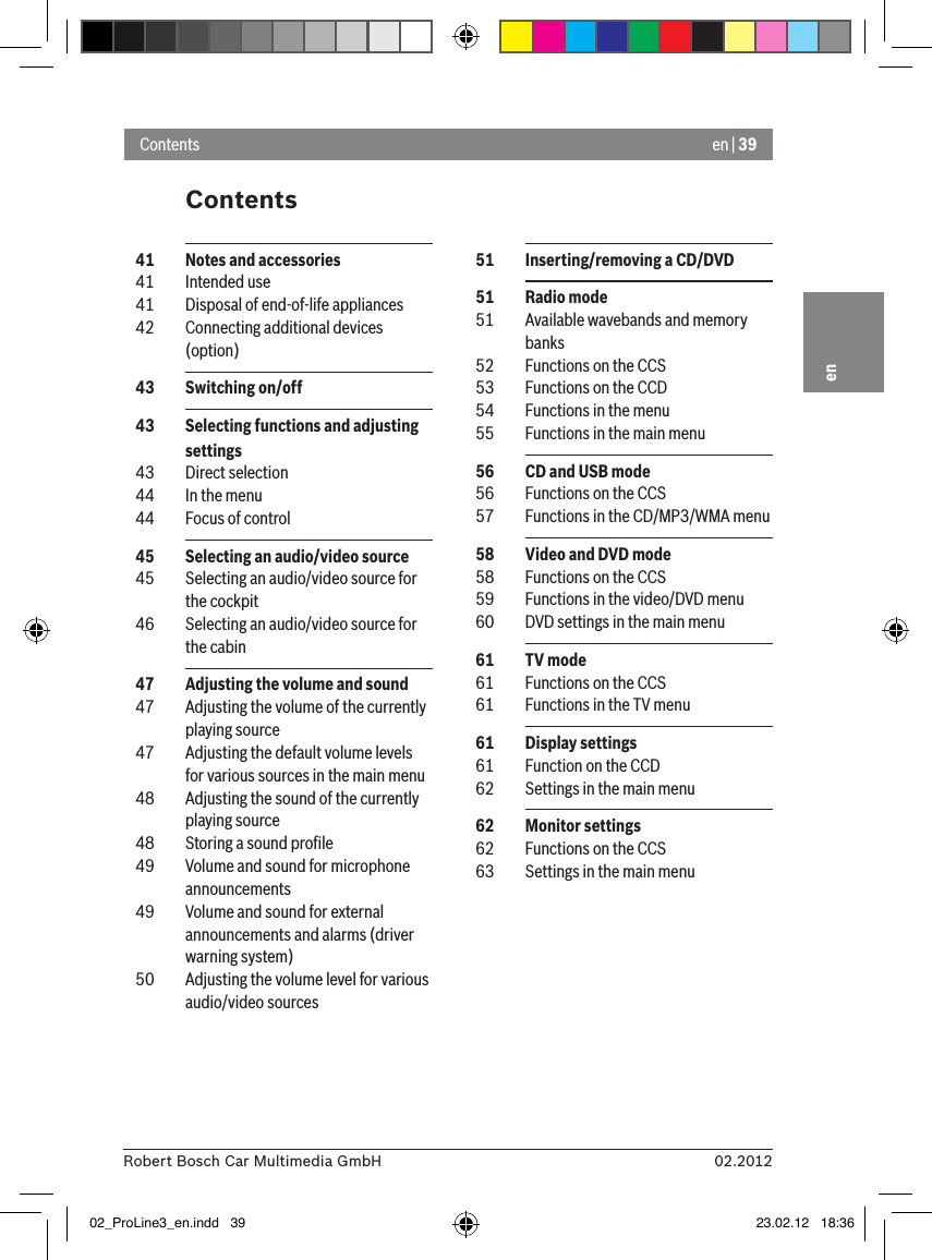 en | 3902.2012Robert Bosch Car Multimedia GmbHenContentsContents  51  Inserting/removing a CD/DVD  51  Radio mode  51  Available wavebands and memory banks  52  Functions on the CCS  53  Functions on the CCD  54  Functions in the menu  55  Functions in the main menu  56  CD and USB mode  56  Functions on the CCS  57  Functions in the CD/MP3/WMA menu  58  Video and DVD mode  58  Functions on the CCS  59  Functions in the video/DVD menu  60  DVD settings in the main menu  61  TV mode  61  Functions on the CCS  61  Functions in the TV menu  61  Display settings  61  Function on the CCD  62  Settings in the main menu  62  Monitor settings  62  Functions on the CCS  63  Settings in the main menu  41  Notes and accessories  41  Intended use  41  Disposal of end-of-life appliances  42  Connecting additional devices (option)  43  Switching on/off  43  Selecting functions and adjusting settings  43  Direct selection  44  In the menu  44  Focus of control  45  Selecting an audio/video source  45  Selecting an audio/video source for the cockpit  46  Selecting an audio/video source for the cabin  47  Adjusting the volume and sound  47  Adjusting the volume of the currently playing source  47  Adjusting the default volume levels for various sources in the main menu  48  Adjusting the sound of the currently playing source  48  Storing a sound proﬁle  49  Volume and sound for microphone announcements  49  Volume and sound for external announcements and alarms (driver warning system)  50  Adjusting the volume level for various audio/video sources02_ProLine3_en.indd   39 23.02.12   18:36