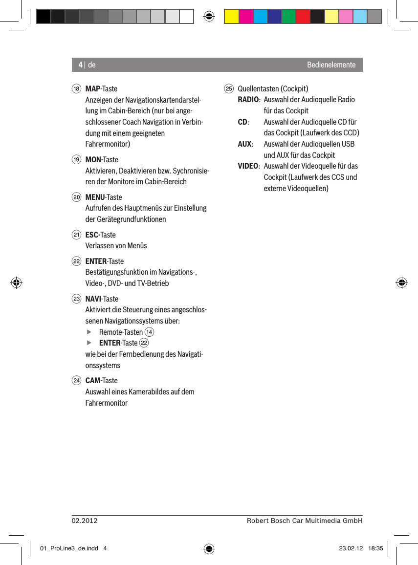 4 | de02.2012 Robert Bosch Car Multimedia GmbHBedienelementeB MAP-TasteAnzeigen der Navigationskartendarstel-lung im Cabin-Bereich (nur bei ange-schlossener Coach Navigation in Verbin-dung mit einem geeigneten Fahrermonitor)C MON-TasteAktivieren, Deaktivieren bzw. Sychronisie-ren der Monitore im Cabin-BereichD MENU-TasteAufrufen des Hauptmenüs zur Einstellung der GerätegrundfunktionenE ESC-TasteVerlassen von MenüsF ENTER-TasteBestätigungsfunktion im Navigations-, Video-, DVD- und TV-BetriebG NAVI-TasteAktiviert die Steuerung eines angeschlos-senen Navigationssystems über: fRemote-Tasten &gt;  fENTER-Taste Fwie bei der Fernbedienung des Navigati-onssystemsH CAM-TasteAuswahl eines Kamerabildes auf dem FahrermonitorI  Quellentasten (Cockpit)RADIO:  Auswahl der Audioquelle Radio für das CockpitCD:   Auswahl der Audioquelle CD für das Cockpit (Laufwerk des CCD)AUX:  Auswahl der Audioquellen USB und AUX für das CockpitVIDEO:  Auswahl der Videoquelle für das Cockpit (Laufwerk des CCS und externe Videoquellen)01_ProLine3_de.indd   4 23.02.12   18:35