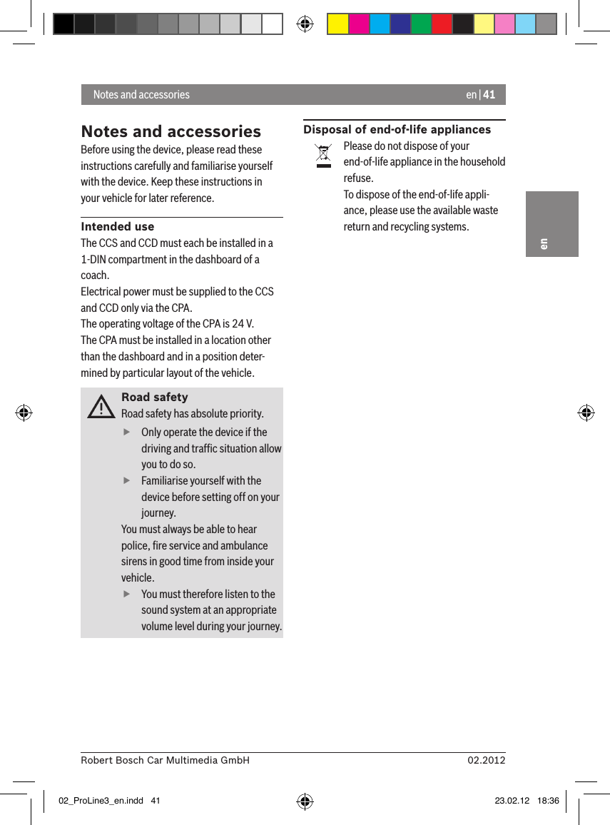 en | 4102.2012Robert Bosch Car Multimedia GmbHenNotes and accessoriesBefore using the device, please read these instructions carefully and familiarise yourself with the device. Keep these instructions in your vehicle for later reference.Intended useThe CCS and CCD must each be installed in a 1-DIN compartment in the dashboard of a coach.Electrical power must be supplied to the CCS and CCD only via the CPA.The operating voltage of the CPA is 24 V.The CPA must be installed in a location other than the dashboard and in a position deter-mined by particular layout of the vehicle.Road safetyRoad safety has absolute priority.  fOnly operate the device if the driving and trafﬁc situation allow you to do so.  fFamiliarise yourself with the device before setting off on your journey. You must always be able to hear police, ﬁre service and ambulance sirens in good time from inside your vehicle.  fYou must therefore listen to the sound system at an appropriate volume level during your journey.Disposal of end-of-life appliancesPlease do not dispose of your end-of-life appliance in the household refuse.To dispose of the end-of-life appli-ance, please use the available waste return and recycling systems. Notes and accessories02_ProLine3_en.indd   41 23.02.12   18:36