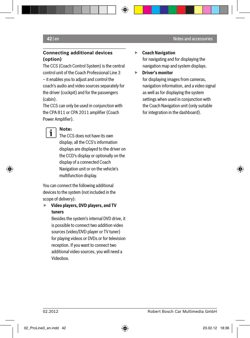 42 | en02.2012 Robert Bosch Car Multimedia GmbHNotes and accessoriesConnecting additional devices (option)The CCS (Coach Control System) is the central control unit of the Coach Professional Line 3 – it enables you to adjust and control the coach&apos;s audio and video sources separately for the driver (cockpit) and for the passengers (cabin). The CCS can only be used in conjunction with the CPA 811 or CPA 2011 ampliﬁer (Coach Power Ampliﬁer).Note:The CCS does not have its own display; all the CCS&apos;s information displays are displayed to the driver on the CCD&apos;s display or optionally on the display of a connected Coach Navigation unit or on the vehicle&apos;s multifunction display. You can connect the following additional devices to the system (not included in the scope of delivery): fVideo players, DVD players, and TV tunersBesides the system&apos;s internal DVD drive, it is possible to connect two addition video sources (video/DVD player or TV tuner) for playing videos or DVDs or for television reception. If you want to connect two additional video sources, you will need a Videobox.  fCoach Navigation for navigating and for displaying the navigation map and system displays. fDriver&apos;s monitorfor displaying images from cameras, navigation information, and a video signal as well as for displaying the system settings when used in conjunction with the Coach Navigation unit (only suitable for integration in the dashboard).02_ProLine3_en.indd   42 23.02.12   18:36