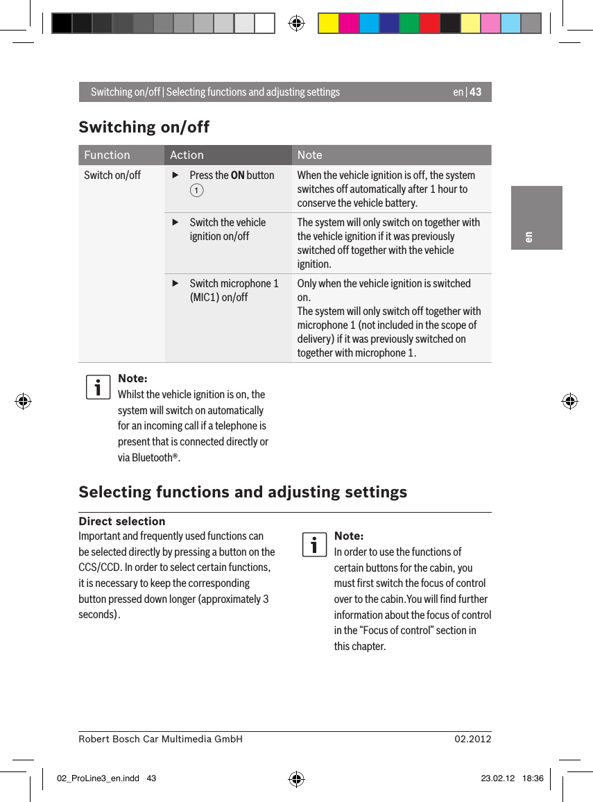 en | 4302.2012Robert Bosch Car Multimedia GmbHenSwitching on/offFunction Action NoteSwitch on/off  fPress the ON button 1When the vehicle ignition is off, the system switches off automatically after 1 hour to conserve the vehicle battery. fSwitch the vehicle ignition on/offThe system will only switch on together with the vehicle ignition if it was previously switched off together with the vehicle ignition. fSwitch microphone 1 (MIC1) on/offOnly when the vehicle ignition is switched on.The system will only switch off together with microphone 1 (not included in the scope of delivery) if it was previously switched on together with microphone 1.Note:Whilst the vehicle ignition is on, the system will switch on automatically for an incoming call if a telephone is present that is connected directly or via Bluetooth®. Selecting functions and adjusting settingsDirect selection Switching on/off | Selecting functions and adjusting settingsImportant and frequently used functions can be selected directly by pressing a button on the CCS/CCD. In order to select certain functions, it is necessary to keep the corresponding button pressed down longer (approximately 3 seconds).Note:In order to use the functions of certain buttons for the cabin, you must ﬁrst switch the focus of control over to the cabin.You will ﬁnd further information about the focus of control in the “Focus of control” section in this chapter.02_ProLine3_en.indd   43 23.02.12   18:36