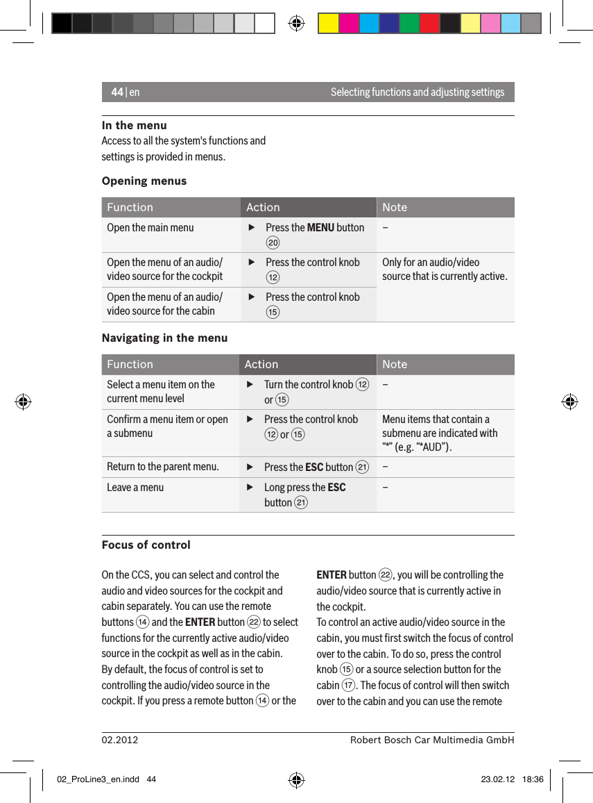44 | en02.2012 Robert Bosch Car Multimedia GmbHSelecting functions and adjusting settingsIn the menuAccess to all the system&apos;s functions and settings is provided in menus.Opening menusFunction Action NoteOpen the main menu  fPress the MENU button D–Open the menu of an audio/video source for the cockpit fPress the control knob &lt;Only for an audio/video source that is currently active.Open the menu of an audio/video source for the cabin fPress the control knob ?Navigating in the menuFunction Action NoteSelect a menu item on the current menu level fTurn the control knob &lt; or ?–Conﬁrm a menu item or open a submenu fPress the control knob &lt; or ?Menu items that contain a submenu are indicated with “*” (e.g. “*AUD”).Return to the parent menu.  fPress the ESC button E–Leave a menu  fLong press the ESC button E–Focus of controlOn the CCS, you can select and control the audio and video sources for the cockpit and cabin separately. You can use the remote buttons &gt; and the ENTER button F to select functions for the currently active audio/video source in the cockpit as well as in the cabin.By default, the focus of control is set to controlling the audio/video source in the cockpit. If you press a remote button &gt; or the ENTER button F, you will be controlling the audio/video source that is currently active in the cockpit.To control an active audio/video source in the cabin, you must ﬁrst switch the focus of control over to the cabin. To do so, press the control knob ? or a source selection button for the cabin A. The focus of control will then switch over to the cabin and you can use the remote 02_ProLine3_en.indd   44 23.02.12   18:36
