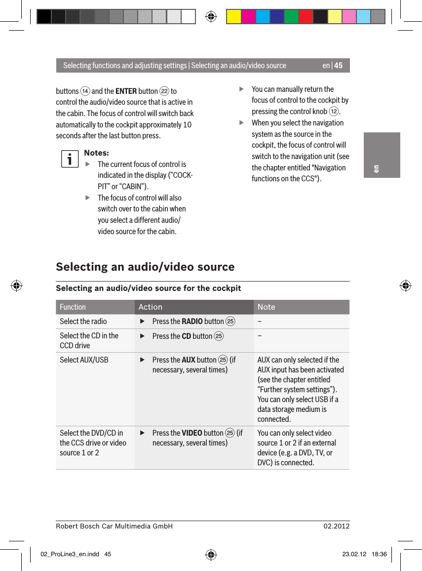 en | 4502.2012Robert Bosch Car Multimedia GmbHenbuttons &gt; and the ENTER button F to control the audio/video source that is active in the cabin. The focus of control will switch back automatically to the cockpit approximately 10 seconds after the last button press.Notes: fThe current focus of control is indicated in the display (“COCK-PIT” or “CABIN”). fThe focus of control will also switch over to the cabin when you select a different audio/video source for the cabin. fYou can manually return the focus of control to the cockpit by pressing the control knob &lt;. fWhen you select the navigation system as the source in the cockpit, the focus of control will switch to the navigation unit (see the chapter entitled &quot;Navigation functions on the CCS&quot;).Selecting functions and adjusting settings | Selecting an audio/video sourceSelecting an audio/video sourceSelecting an audio/video source for the cockpitFunction Action NoteSelect the radio  fPress the RADIO button I–Select the CD in the CCD drive fPress the CD button I–Select AUX/USB  fPress the AUX button I (if necessary, several times)AUX can only selected if the AUX input has been activated (see the chapter entitled “Further system settings”).You can only select USB if a data storage medium is connected.Select the DVD/CD in the CCS drive or video source 1 or 2 fPress the VIDEO button I (if necessary, several times)You can only select video source 1 or 2 if an external device (e.g. a DVD, TV, or DVC) is connected.02_ProLine3_en.indd   45 23.02.12   18:36