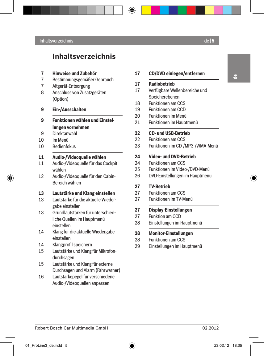 de | 502.2012Robert Bosch Car Multimedia GmbHdeInhaltsverzeichnisInhaltsverzeichnis  17  CD/DVD einlegen/entfernen  17  Radiobetrieb  17  Verfügbare Wellenbereiche und Speicherebenen  18  Funktionen am CCS  19  Funktionen am CCD  20  Funktionen im Menü  21  Funktionen im Hauptmenü  22  CD- und USB-Betrieb  22  Funktionen am CCS  23  Funktionen im CD-/MP3-/WMA-Menü  24  Video- und DVD-Betrieb  24  Funktionen am CCS  25  Funktionen im Video-/DVD-Menü  26  DVD-Einstellungen im Hauptmenü  27  TV-Betrieb  27  Funktionen am CCS  27  Funktionen im TV-Menü  27  Display-Einstellungen  27  Funktion am CCD  28  Einstellungen im Hauptmenü  28  Monitor-Einstellungen  28  Funktionen am CCS  29  Einstellungen im Hauptmenü  7  Hinweise und Zubehör  7  Bestimmungsgemäßer Gebrauch  7  Altgerät-Entsorgung  8  Anschluss von Zusatzgeräten (Option)  9  Ein-/Ausschalten  9  Funktionen wählen und Einstel-lungen vornehmen  9  Direktanwahl  10  Im Menü  10  Bedienfokus  11  Audio-/Videoquelle wählen  11  Audio-/Videoquelle für das Cockpit wählen  12  Audio-/Videoquelle für den Cabin-Bereich wählen  13  Lautstärke und Klang einstellen  13  Lautstärke für die aktuelle Wieder-gabe einstellen  13  Grundlautstärken für unterschied-liche Quellen im Hauptmenü einstellen  14  Klang für die aktuelle Wiedergabe einstellen  14  Klangproﬁl speichern  15  Lautstärke und Klang für Mikrofon-durchsagen  15  Lautstärke und Klang für externe Durchsagen und Alarm (Fahrwarner)  16  Lautstärkepegel für verschiedene Audio-/Videoquellen anpassen01_ProLine3_de.indd   5 23.02.12   18:35