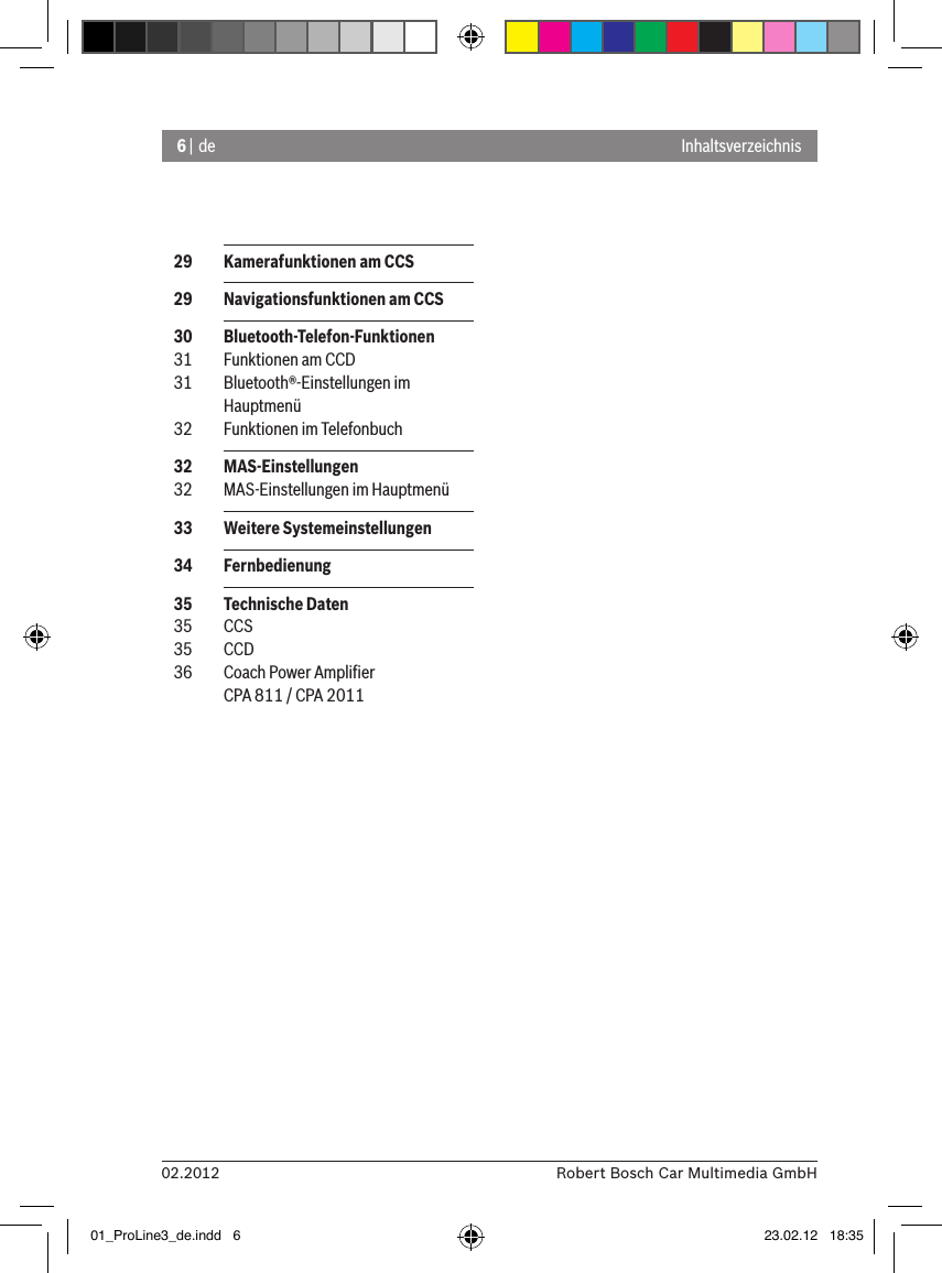 6 | de02.2012 Robert Bosch Car Multimedia GmbHInhaltsverzeichnis  29  Kamerafunktionen am CCS  29  Navigationsfunktionen am CCS  30  Bluetooth-Telefon-Funktionen  31  Funktionen am CCD  31  Bluetooth®-Einstellungen im Hauptmenü  32  Funktionen im Telefonbuch  32  MAS-Einstellungen  32  MAS-Einstellungen im Hauptmenü  33  Weitere Systemeinstellungen  34  Fernbedienung  35  Technische Daten  35  CCS  35  CCD  36  Coach Power Ampliﬁer CPA 811 / CPA 201101_ProLine3_de.indd   6 23.02.12   18:35