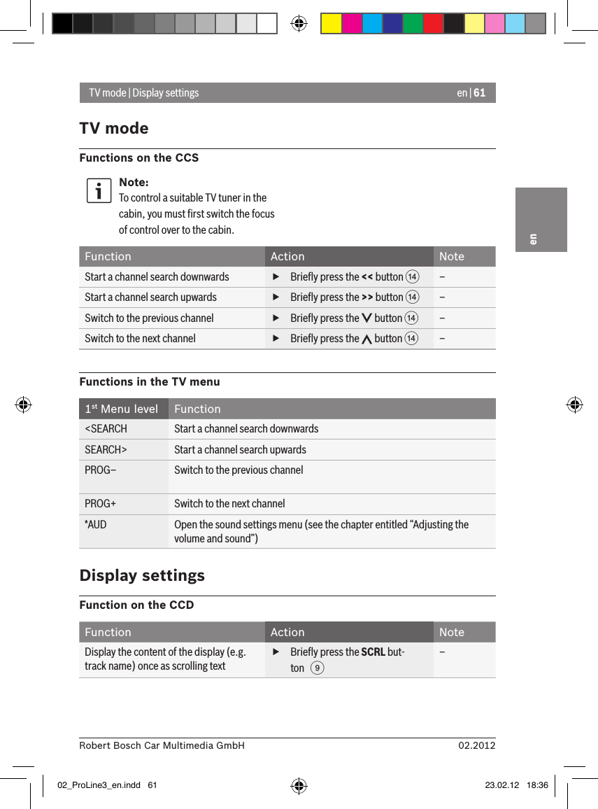 en | 6102.2012Robert Bosch Car Multimedia GmbHenTV mode | Display settingsTV modeFunctions on the CCSNote:To control a suitable TV tuner in the cabin, you must ﬁrst switch the focus of control over to the cabin.Function Action NoteStart a channel search downwards  fBrieﬂy press the &lt;&lt; button &gt;–Start a channel search upwards  fBrieﬂy press the &gt;&gt; button &gt;–Switch to the previous channel  fBrieﬂy press the   button &gt;–Switch to the next channel  fBrieﬂy press the   button &gt;–Functions in the TV menu1st Menu level Function&lt;SEARCH Start a channel search downwardsSEARCH&gt; Start a channel search upwardsPROG– Switch to the previous channelPROG+ Switch to the next channel*AUD Open the sound settings menu (see the chapter entitled “Adjusting the volume and sound”)Display settingsFunction on the CCDFunction Action NoteDisplay the content of the display (e.g. track name) once as scrolling text fBrieﬂy press the SCRL but-ton   9–02_ProLine3_en.indd   61 23.02.12   18:36