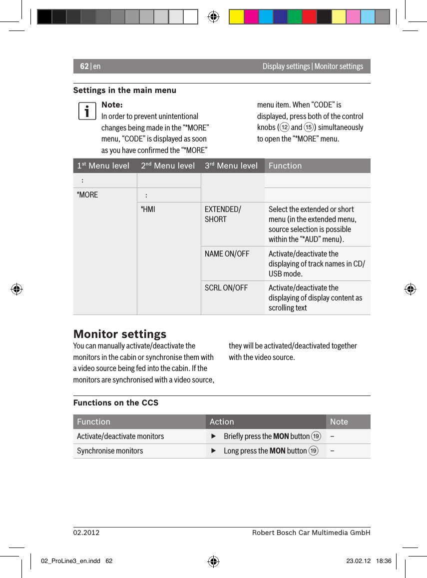 62 | en02.2012 Robert Bosch Car Multimedia GmbHSettings in the main menuDisplay settings | Monitor settingsNote:In order to prevent unintentional changes being made in the “*MORE” menu, “CODE” is displayed as soon as you have conﬁrmed the “*MORE” menu item. When “CODE” is displayed, press both of the control knobs (&lt; and ?) simultaneously to open the “*MORE” menu.1st Menu level 2nd Menu level 3rd Menu level Function   :*MORE    :*HMI EXTENDED/SHORTSelect the extended or short menu (in the extended menu, source selection is possible within the “*AUD” menu).NAME ON/OFF Activate/deactivate the displaying of track names in CD/USB mode.SCRL ON/OFF Activate/deactivate the displaying of display content as scrolling textMonitor settingsYou can manually activate/deactivate the monitors in the cabin or synchronise them with a video source being fed into the cabin. If the monitors are synchronised with a video source, they will be activated/deactivated together with the video source.Functions on the CCSFunction Action NoteActivate/deactivate monitors  fBrieﬂy press the MON button C–Synchronise monitors  fLong press the MON button C–02_ProLine3_en.indd   62 23.02.12   18:36