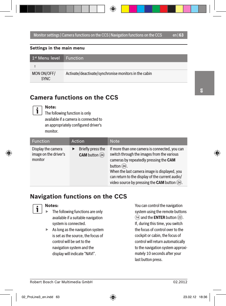 en | 6302.2012Robert Bosch Car Multimedia GmbHenMonitor settings | Camera functions on the CCS | Navigation functions on the CCSSettings in the main menu1st Menu level Function   :MON ON/OFF/             SYNCActivate/deactivate/synchronise monitors in the cabinCamera functions on the CCSNote:The following function is only available if a camera is connected to an appropriately conﬁgured driver&apos;s monitor.Function Action NoteDisplay the camera image on the driver&apos;s monitor fBrieﬂy press the CAM button HIf more than one camera is connected, you can switch through the images from the various cameras by repeatedly pressing the CAM button H.When the last camera image is displayed, you can return to the display of the current audio/video source by pressing the CAM button H.Navigation functions on the CCSNotes: fThe following functions are only available if a suitable navigation system is connected. fAs long as the navigation system is set as the source, the focus of control will be set to the navigation system and the display will indicate “NAVI”.   You can control the navigation system using the remote buttons &gt; and the ENTER button F. If, during this time, you switch the focus of control over to the cockpit or cabin, the focus of control will return automatically to the navigation system approxi-mately 10 seconds after your last button press. 02_ProLine3_en.indd   63 23.02.12   18:36