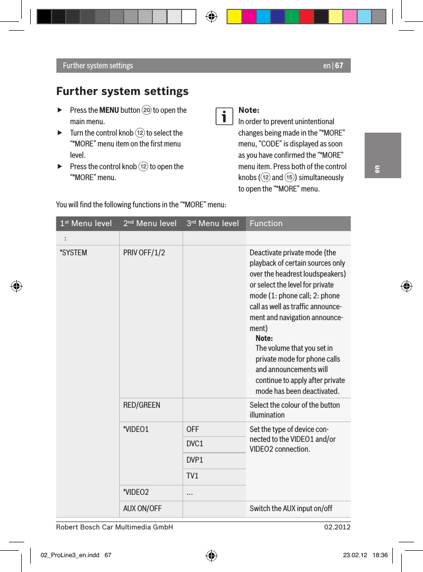 en | 6702.2012Robert Bosch Car Multimedia GmbHen fPress the MENU button D to open the main menu. fTurn the control knob &lt; to select the “*MORE” menu item on the ﬁrst menu level. fPress the control knob &lt; to open the “*MORE” menu.Note:In order to prevent unintentional changes being made in the “*MORE” menu, “CODE” is displayed as soon as you have conﬁrmed the “*MORE” menu item. Press both of the control knobs (&lt; and ?) simultaneously to open the “*MORE” menu.Further system settingsFurther system settingsYou will ﬁnd the following functions in the “*MORE” menu:1st Menu level 2nd Menu level 3rd Menu level Function   :*SYSTEM PRIV OFF/1/2 Deactivate private mode (the playback of certain sources only over the headrest loudspeakers) or select the level for private mode (1: phone call; 2: phone call as well as trafﬁc announce-ment and navigation announce-ment)Note:The volume that you set in private mode for phone calls and announcements will continue to apply after private mode has been deactivated.RED/GREEN Select the colour of the button illumination*VIDEO1 OFF Set the type of device con-nected to the VIDEO1 and/or VIDEO2 connection.DVC1DVP1TV1*VIDEO2 ...AUX ON/OFF Switch the AUX input on/off02_ProLine3_en.indd   67 23.02.12   18:36