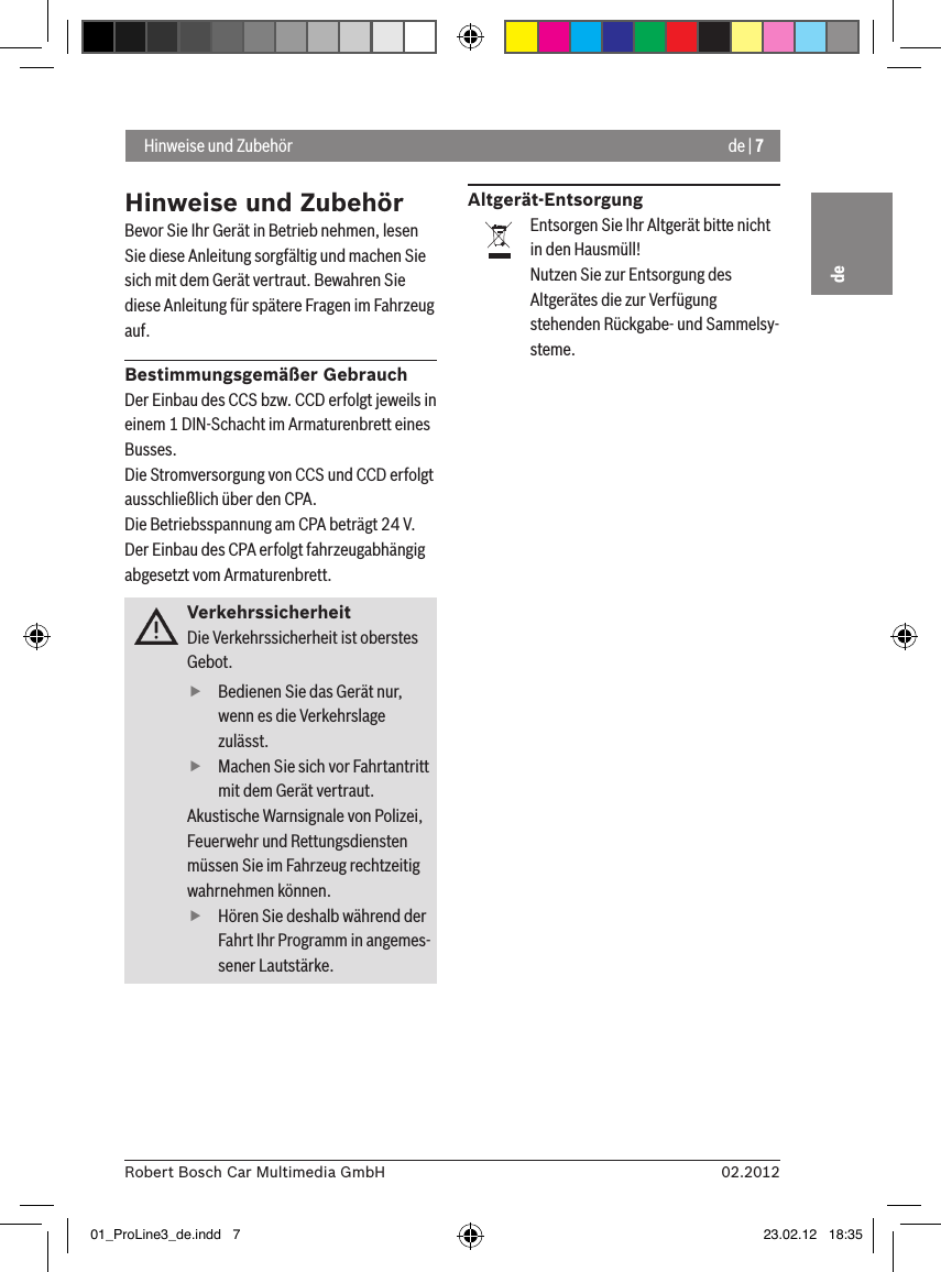 de | 702.2012Robert Bosch Car Multimedia GmbHdeHinweise und ZubehörBevor Sie Ihr Gerät in Betrieb nehmen, lesen Sie diese Anleitung sorgfältig und machen Sie sich mit dem Gerät vertraut. Bewahren Sie diese Anleitung für spätere Fragen im Fahrzeug auf.Bestimmungsgemäßer GebrauchDer Einbau des CCS bzw. CCD erfolgt jeweils in einem 1 DIN-Schacht im Armaturenbrett eines Busses.Die Stromversorgung von CCS und CCD erfolgt ausschließlich über den CPA.Die Betriebsspannung am CPA beträgt 24 V.Der Einbau des CPA erfolgt fahrzeugabhängig abgesetzt vom Armaturenbrett.VerkehrssicherheitDie Verkehrssicherheit ist oberstes Gebot.  fBedienen Sie das Gerät nur, wenn es die Verkehrslage zulässt.  fMachen Sie sich vor Fahrtantritt mit dem Gerät vertraut. Akustische Warnsignale von Polizei, Feuerwehr und Rettungsdiensten müssen Sie im Fahrzeug rechtzeitig wahrnehmen können.  fHören Sie deshalb während der Fahrt Ihr Programm in angemes-sener Lautstärke.Altgerät-EntsorgungEntsorgen Sie Ihr Altgerät bitte nicht in den Hausmüll!Nutzen Sie zur Entsorgung des Altgerätes die zur Verfügung stehenden Rückgabe- und Sammelsy-steme. Hinweise und Zubehör01_ProLine3_de.indd   7 23.02.12   18:35