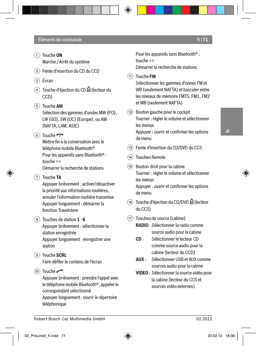 fr | 7102.2012Robert Bosch Car Multimedia GmbHfr1  Touche ON Marche / Arrêt du système2  Fente d&apos;insertion du CD du CCD3  Écran4  Touche d&apos;éjection du CD   (lecteur du CCD)5  Touche AMSélection des gammes d&apos;ondes MW (PO), LW (GO), SW (OC) (Europe), ou AM (NAFTA, LAM, ASIE) 6  Touche Mettre ﬁn à la conversation avec le téléphone mobile Bluetooth®Pour les appareils sans Bluetooth® :touche &gt;&gt;Démarrer la recherche de stations7  Touche TAAppuyer brièvement : activer/désactiver la priorité aux informations routières, annuler l&apos;information routière transmiseAppuyer longuement : démarrer la fonction Travelstore8  Touches de station 1 - 6Appuyer brièvement : sélectionner la station enregistréeAppuyer longuement : enregistrer une station9  Touche SCRLFaire déﬁler le contenu de l&apos;écran:  Touche Appuyer brièvement : prendre l&apos;appel avec le téléphone mobile Bluetooth®, appeler le correspondant sélectionnéAppuyer longuement : ouvrir le répertoire téléphoniquePour les appareils sans Bluetooth® :touche &gt;&gt;Démarrer la recherche de stations;  Touche FMSélectionner les gammes d&apos;onnes FM et WB (seulement NAFTA) et basculer entre les niveaux de mémoire FMTS, FM1, FM2 et WB (seulement NAFTA)&lt;  Bouton gauche pour le cockpitTourner : régler le volume et sélectionner les menusAppuyer : ouvrir et conﬁrmer les options de menu=  Fente d&apos;insertion du CD/DVD du CCS&gt;  Touches Remote ?  Bouton droit pour la cabineTourner : régler le volume et sélectionner les menusAppuyer : ouvrir et conﬁrmer les options de menu@  Touche d&apos;éjection du CD/DVD   (lecteur du CCS)A  Touches de source (cabine)RADIO : Sélectionner la radio comme source audio pour la cabine CD :  Sélectionner le lecteur CD comme source audio pour la cabine (lecteur du CCD)AUX :  Sélectionner USB et AUX comme sources audio pour la cabine VIDEO : Sélectionner la source vidéo pour la cabine (lecteur du CCS et sources vidéo externes)Éléments de commande03_ProLine3_fr.indd   71 23.02.12   18:38