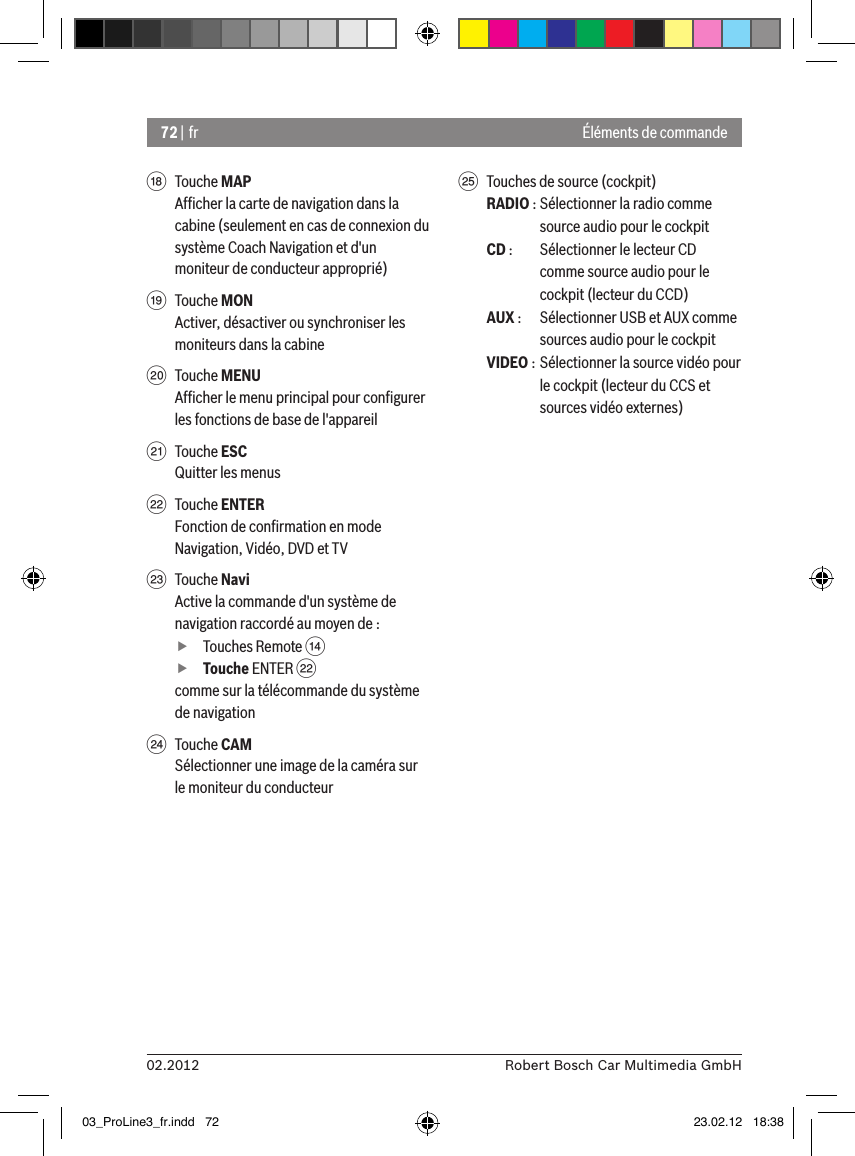 72 | fr02.2012 Robert Bosch Car Multimedia GmbHÉléments de commandeB  Touche MAPAfﬁcher la carte de navigation dans la cabine (seulement en cas de connexion du système Coach Navigation et d&apos;un moniteur de conducteur approprié)C  Touche MONActiver, désactiver ou synchroniser les moniteurs dans la cabineD  Touche MENUAfﬁcher le menu principal pour conﬁgurer les fonctions de base de l&apos;appareilE  Touche ESCQuitter les menusF  Touche ENTERFonction de conﬁrmation en mode Navigation, Vidéo, DVD et TVG  Touche NaviActive la commande d&apos;un système de navigation raccordé au moyen de : fTouches Remote &gt;  fTouche ENTER Fcomme sur la télécommande du système de navigationH  Touche CAMSélectionner une image de la caméra sur le moniteur du conducteurI  Touches de source (cockpit)RADIO : Sélectionner la radio comme source audio pour le cockpitCD :  Sélectionner le lecteur CD comme source audio pour le cockpit (lecteur du CCD)AUX :  Sélectionner USB et AUX comme sources audio pour le cockpitVIDEO : Sélectionner la source vidéo pour le cockpit (lecteur du CCS et sources vidéo externes)03_ProLine3_fr.indd   72 23.02.12   18:38