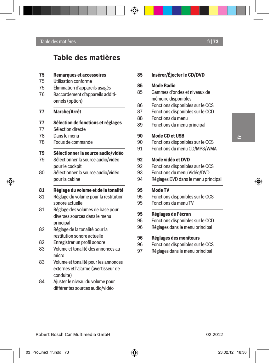 fr | 7302.2012Robert Bosch Car Multimedia GmbHfrTable des matièresTable des matières  85  Insérer/Éjecter le CD/DVD  85  Mode Radio  85  Gammes d&apos;ondes et niveaux de mémoire disponibles  86  Fonctions disponibles sur le CCS  87  Fonctions disponibles sur le CCD  88  Fonctions du menu  89  Fonctions du menu principal  90  Mode CD et USB  90  Fonctions disponibles sur le CCS  91  Fonctions du menu CD/MP3/WMA  92  Mode vidéo et DVD  92  Fonctions disponibles sur le CCS  93  Fonctions du menu Vidéo/DVD  94  Réglages DVD dans le menu principal  95  Mode TV  95  Fonctions disponibles sur le CCS  95  Fonctions du menu TV  95  Réglages de l&apos;écran  95  Fonctions disponibles sur le CCD  96  Réglages dans le menu principal  96  Réglages des moniteurs  96  Fonctions disponibles sur le CCS  97  Réglages dans le menu principal  75  Remarques et accessoires  75  Utilisation conforme  75  Élimination d&apos;appareils usagés  76  Raccordement d&apos;appareils additi-onnels (option)  77  Marche/Arrêt  77  Sélection de fonctions et réglages  77  Sélection directe  78  Dans le menu  78  Focus de commande  79  Sélectionner la source audio/vidéo  79  Sélectionner la source audio/vidéo pour le cockpit  80  Sélectionner la source audio/vidéo pour la cabine  81  Réglage du volume et de la tonalité  81  Réglage du volume pour la restitution sonore actuelle  81  Réglage des volumes de base pour diverses sources dans le menu principal  82  Réglage de la tonalité pour la restitution sonore actuelle  82  Enregistrer un proﬁl sonore  83  Volume et tonalité des annonces au micro  83  Volume et tonalité pour les annonces externes et l&apos;alarme (avertisseur de conduite)  84  Ajuster le niveau du volume pour différentes sources audio/vidéo03_ProLine3_fr.indd   73 23.02.12   18:38