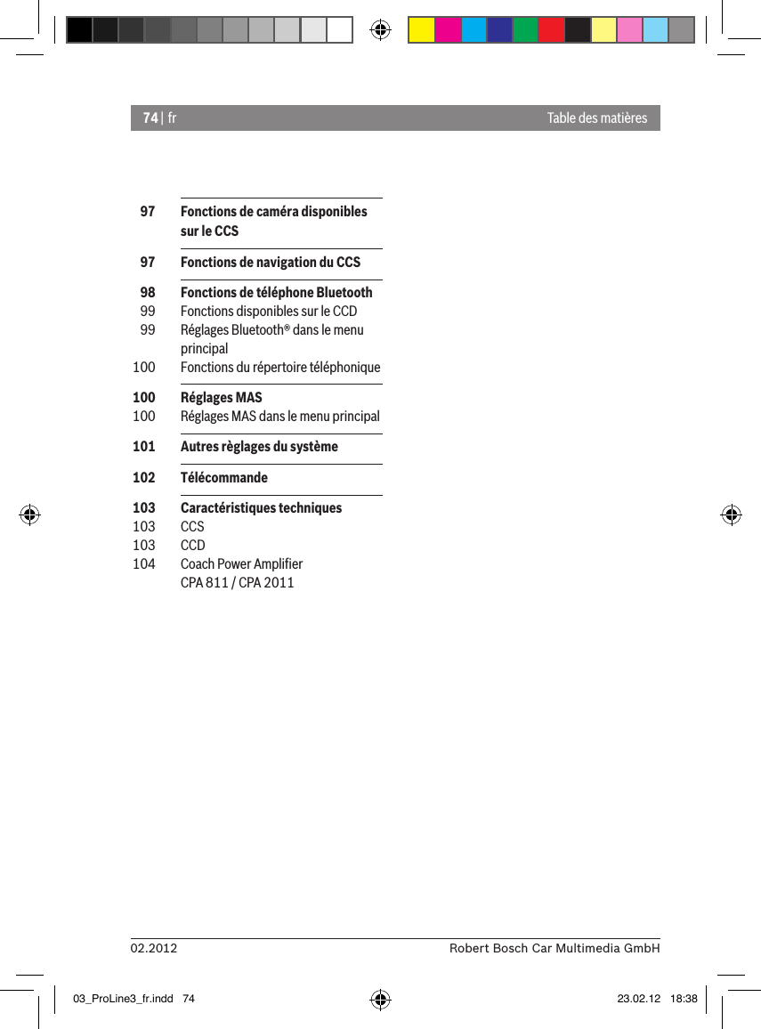 74 | fr02.2012 Robert Bosch Car Multimedia GmbHTable des matières  97  Fonctions de caméra disponibles sur le CCS  97  Fonctions de navigation du CCS  98  Fonctions de téléphone Bluetooth  99  Fonctions disponibles sur le CCD  99  Réglages Bluetooth® dans le menu principal 100  Fonctions du répertoire téléphonique 100  Réglages MAS 100  Réglages MAS dans le menu principal 101  Autres règlages du système 102  Télécommande 103  Caractéristiques techniques 103  CCS 103  CCD 104  Coach Power Ampliﬁer CPA 811 / CPA 201103_ProLine3_fr.indd   74 23.02.12   18:38