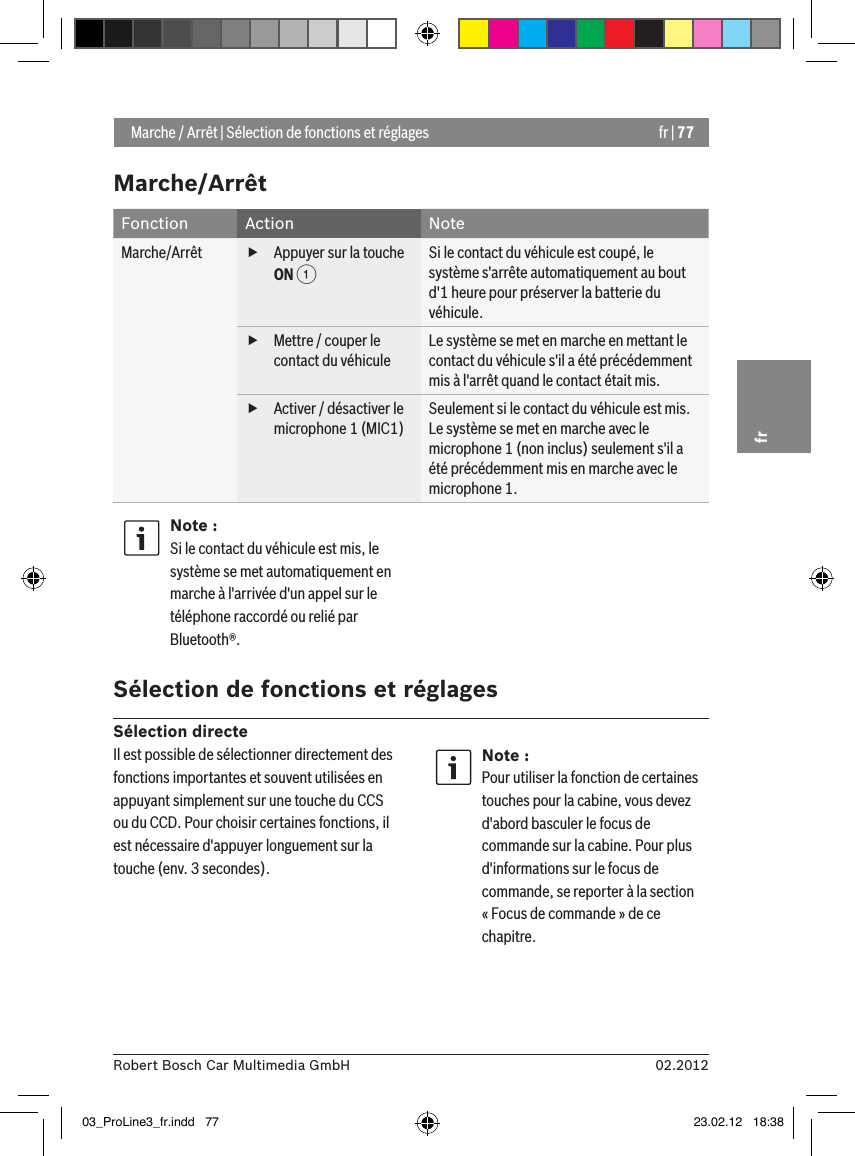 fr | 7702.2012Robert Bosch Car Multimedia GmbHfrMarche/ArrêtFonction Action NoteMarche/Arrêt  fAppuyer sur la touche ON 1Si le contact du véhicule est coupé, le système s&apos;arrête automatiquement au bout d&apos;1 heure pour préserver la batterie du véhicule. fMettre / couper le contact du véhiculeLe système se met en marche en mettant le contact du véhicule s&apos;il a été précédemment mis à l&apos;arrêt quand le contact était mis. fActiver / désactiver le microphone 1 (MIC1)Seulement si le contact du véhicule est mis.Le système se met en marche avec le microphone 1 (non inclus) seulement s&apos;il a été précédemment mis en marche avec le microphone 1.Note :Si le contact du véhicule est mis, le système se met automatiquement en marche à l&apos;arrivée d&apos;un appel sur le téléphone raccordé ou relié par Bluetooth®. Sélection de fonctions et réglagesSélection directe Marche / Arrêt | Sélection de fonctions et réglagesIl est possible de sélectionner directement des fonctions importantes et souvent utilisées en appuyant simplement sur une touche du CCS ou du CCD. Pour choisir certaines fonctions, il est nécessaire d&apos;appuyer longuement sur la touche (env. 3 secondes).Note :Pour utiliser la fonction de certaines touches pour la cabine, vous devez d&apos;abord basculer le focus de commande sur la cabine. Pour plus d&apos;informations sur le focus de commande, se reporter à la section « Focus de commande » de ce chapitre.03_ProLine3_fr.indd   77 23.02.12   18:38