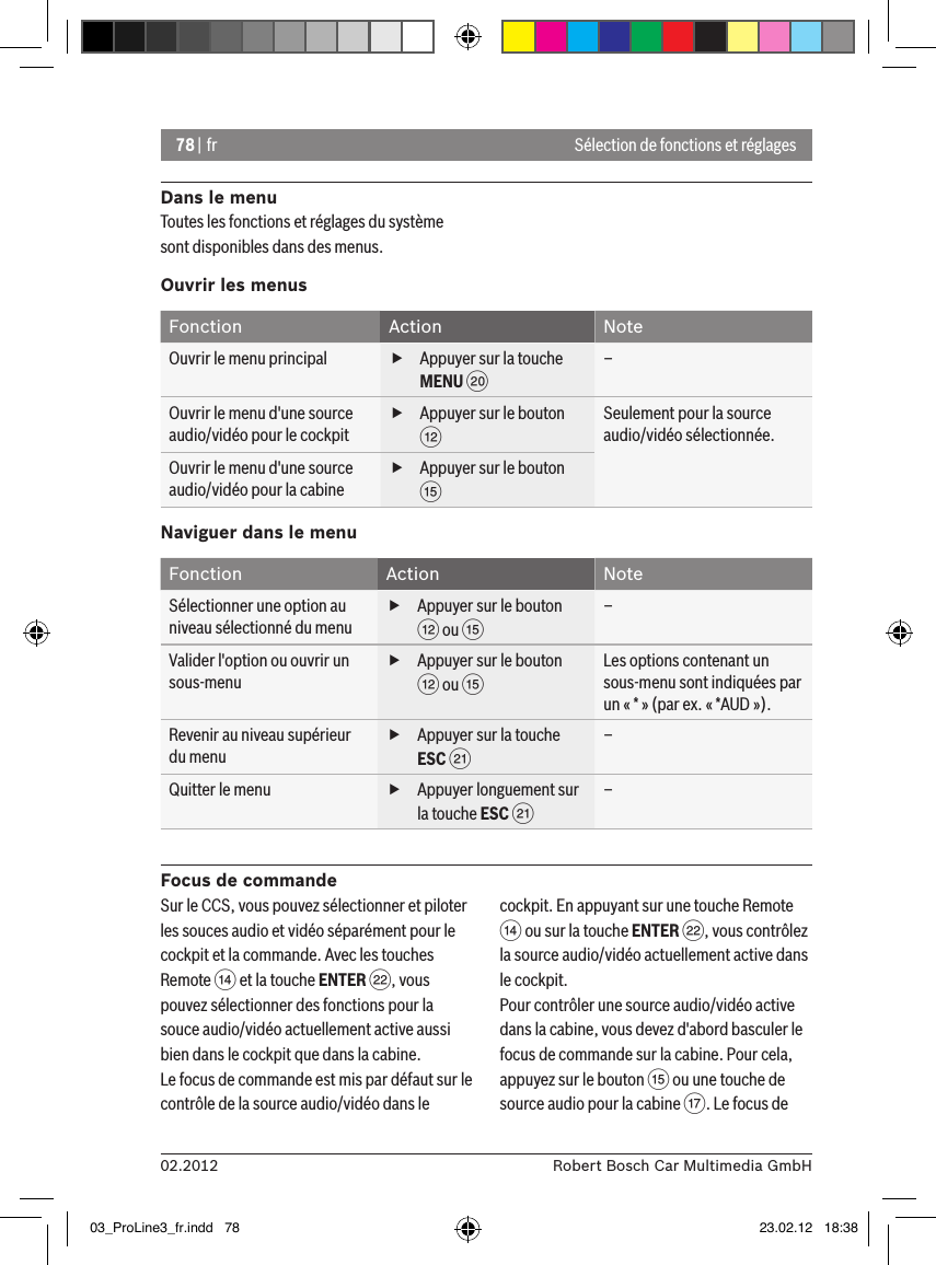 78 | fr02.2012 Robert Bosch Car Multimedia GmbHSélection de fonctions et réglagesDans le menuToutes les fonctions et réglages du système sont disponibles dans des menus.Ouvrir les menusFonction Action NoteOuvrir le menu principal  fAppuyer sur la touche MENU D–Ouvrir le menu d&apos;une source audio/vidéo pour le cockpit fAppuyer sur le bouton &lt;Seulement pour la source audio/vidéo sélectionnée.Ouvrir le menu d&apos;une source audio/vidéo pour la cabine fAppuyer sur le bouton ?Naviguer dans le menuFonction Action NoteSélectionner une option au niveau sélectionné du menu fAppuyer sur le bouton &lt; ou ?–Valider l&apos;option ou ouvrir un sous-menu fAppuyer sur le bouton &lt; ou ?Les options contenant un sous-menu sont indiquées par un « * » (par ex. « *AUD »).Revenir au niveau supérieur du menu fAppuyer sur la touche ESC E–Quitter le menu  fAppuyer longuement sur la touche ESC E–Focus de commandeSur le CCS, vous pouvez sélectionner et piloter les souces audio et vidéo séparément pour le cockpit et la commande. Avec les touches Remote &gt; et la touche ENTER F, vous pouvez sélectionner des fonctions pour la souce audio/vidéo actuellement active aussi bien dans le cockpit que dans la cabine.Le focus de commande est mis par défaut sur le contrôle de la source audio/vidéo dans le cockpit. En appuyant sur une touche Remote &gt; ou sur la touche ENTER F, vous contrôlez la source audio/vidéo actuellement active dans le cockpit.Pour contrôler une source audio/vidéo active dans la cabine, vous devez d&apos;abord basculer le focus de commande sur la cabine. Pour cela, appuyez sur le bouton ? ou une touche de source audio pour la cabine A. Le focus de 03_ProLine3_fr.indd   78 23.02.12   18:38