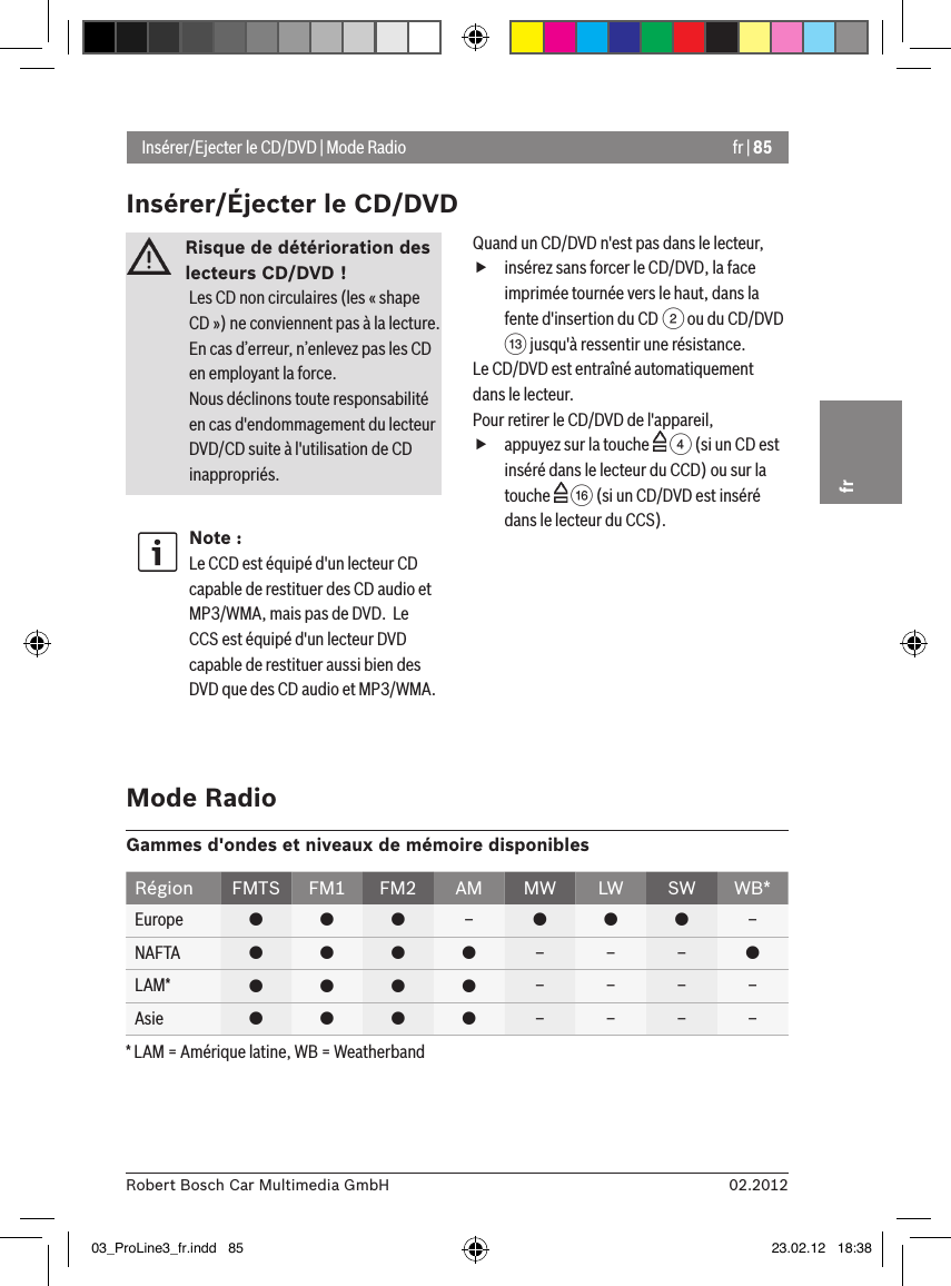 fr | 8502.2012Robert Bosch Car Multimedia GmbHfrRisque de détérioration des lecteurs CD/DVD ! Les CD non circulaires (les « shape CD ») ne conviennent pas à la lecture. En cas d’erreur, n’enlevez pas les CD en employant la force.Nous déclinons toute responsabilité en cas d&apos;endommagement du lecteur DVD/CD suite à l&apos;utilisation de CD inappropriés.Note :Le CCD est équipé d&apos;un lecteur CD capable de restituer des CD audio et MP3/WMA, mais pas de DVD.  Le CCS est équipé d&apos;un lecteur DVD capable de restituer aussi bien des DVD que des CD audio et MP3/WMA.Quand un CD/DVD n&apos;est pas dans le lecteur, finsérez sans forcer le CD/DVD, la face imprimée tournée vers le haut, dans la fente d&apos;insertion du CD 2 ou du CD/DVD = jusqu&apos;à ressentir une résistance.Le CD/DVD est entraîné automatiquement dans le lecteur.Pour retirer le CD/DVD de l&apos;appareil, fappuyez sur la touche   4 (si un CD est inséré dans le lecteur du CCD) ou sur la touche   @ (si un CD/DVD est inséré dans le lecteur du CCS).Insérer/Ejecter le CD/DVD | Mode RadioInsérer/Éjecter le CD/DVDMode RadioGammes d&apos;ondes et niveaux de mémoire disponiblesRégion FMTS FM1 FM2 AM MW LW SW WB*Europe    –   –NAFTA     – – – LAM*     – – – –Asie     – – – –* LAM = Amérique latine, WB = Weatherband03_ProLine3_fr.indd   85 23.02.12   18:38