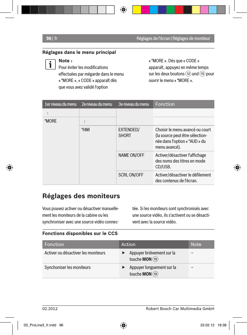 96 | fr02.2012 Robert Bosch Car Multimedia GmbHRéglages dans le menu principalRéglages de l&apos;écran | Réglages de moniteurNote :Pour éviter les modiﬁcations effectuées par mégarde dans le menu « *MORE », « CODE » apparaît dès que vous avez validé l&apos;option « *MORE ». Dès que « CODE » apparaît, appuyez en même temps sur les deux boutons &lt; und ? pour ouvrir le menu « *MORE ».1er niveau du menu 2e niveau du menu 3e niveau du menu Fonction   :*MORE    :*HMI EXTENDED/SHORTChoisir le menu avancé ou court (la source peut être sélection-née dans l&apos;option « *AUD » du menu avancé).NAME ON/OFF Activer/désactiver l&apos;afﬁchage des noms des titres en mode CD/USB.SCRL ON/OFF Activer/désactiver le déﬁlement des contenus de l&apos;écran.Réglages des moniteursVous pouvez activer ou désactiver manuelle-ment les moniteurs de la cabine ou les synchroniser avec une source vidéo connec-tée. Si les moniteurs sont synchronisés avec une source vidéo, ils s&apos;activent ou se désacti-vent avec la source vidéo.Fonctions disponibles sur le CCSFonction Action NoteActiver ou désactiver les moniteurs  fAppuyer brièvement sur la touche MON C–Synchoniser les moniteurs  fAppuyer longuement sur la touche MON C–03_ProLine3_fr.indd   96 23.02.12   18:38