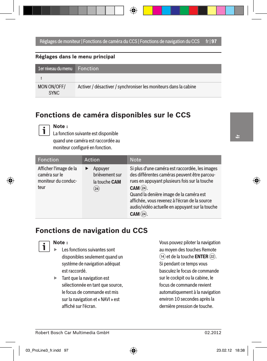 fr | 9702.2012Robert Bosch Car Multimedia GmbHfrNote : fLes fonctions suivantes sont disponibles seulement quand un système de navigation adéquat est raccordé. fTant que la navigation est sélectionnée en tant que source, le focus de commande est mis sur la navigation et « NAVI » est afﬁché sur l&apos;écran.  Vous pouvez piloter la navigation au moyen des touches Remote &gt; et de la touche ENTER F. Si pendant ce temps vous basculez le focus de commande sur le cockpit ou la cabine, le focus de commande revient automatiquement à la navigation environ 10 secondes après la dernière pression de touche. Réglages de moniteur | Fonctions de caméra du CCS | Fonctions de navigation du CCSRéglages dans le menu principal1er niveau du menu Fonction   :MON ON/OFF/             SYNCActiver / désactiver / synchroniser les moniteurs dans la cabineFonctions de caméra disponibles sur le CCSNote :La fonction suivante est disponible quand une caméra est raccordée au moniteur conﬁguré en fonction.Fonction Action NoteAfﬁcher l&apos;image de la caméra sur le moniteur du conduc-teur fAppuyer brièvement sur la touche CAM HSi plus d&apos;une caméra est raccordée, les images des différentes caméras peuvent être parcou-rues en appuyant plusieurs fois sur la touche CAM H.Quand la denière image de la caméra est afﬁchée, vous revenez à l&apos;écran de la source audio/vidéo actuelle en appuyant sur la touche CAM H.Fonctions de navigation du CCS03_ProLine3_fr.indd   97 23.02.12   18:38