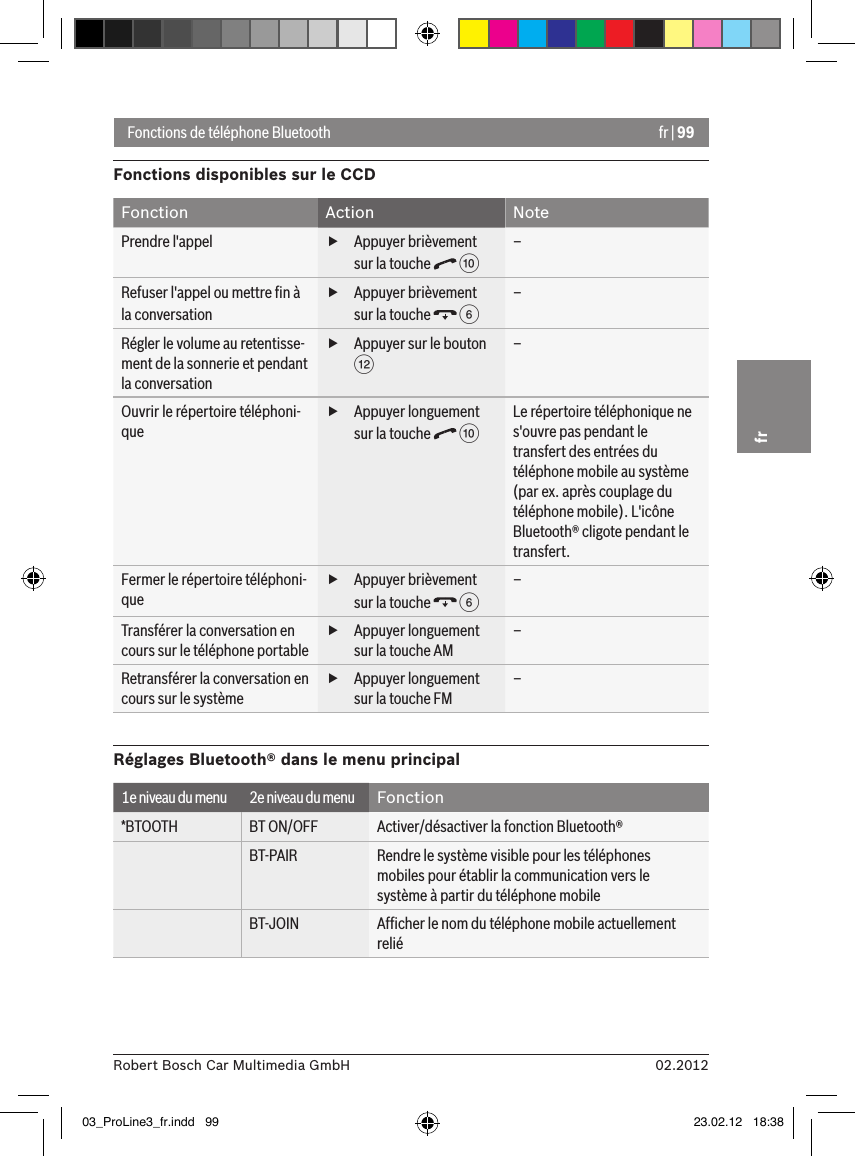 fr | 9902.2012Robert Bosch Car Multimedia GmbHfrFonctions de téléphone BluetoothFonctions disponibles sur le CCDFonction Action NotePrendre l&apos;appel  fAppuyer brièvement sur la touche   :  –Refuser l&apos;appel ou mettre ﬁn à la conversation fAppuyer brièvement sur la touche   6 –Régler le volume au retentisse-ment de la sonnerie et pendant la conversation fAppuyer sur le bouton &lt;–Ouvrir le répertoire téléphoni-que fAppuyer longuement sur la touche   :  Le répertoire téléphonique ne s&apos;ouvre pas pendant le transfert des entrées du téléphone mobile au système (par ex. après couplage du téléphone mobile). L&apos;icône Bluetooth® cligote pendant le transfert.Fermer le répertoire téléphoni-que fAppuyer brièvement sur la touche   6 –Transférer la conversation en cours sur le téléphone portable fAppuyer longuement sur la touche AM–Retransférer la conversation en cours sur le système fAppuyer longuement sur la touche FM–Réglages Bluetooth® dans le menu principal1e niveau du menu 2e niveau du menu Fonction*BTOOTH BT ON/OFF Activer/désactiver la fonction Bluetooth®BT-PAIR Rendre le système visible pour les téléphones mobiles pour établir la communication vers le système à partir du téléphone mobileBT-JOIN Afﬁcher le nom du téléphone mobile actuellement relié03_ProLine3_fr.indd   99 23.02.12   18:38