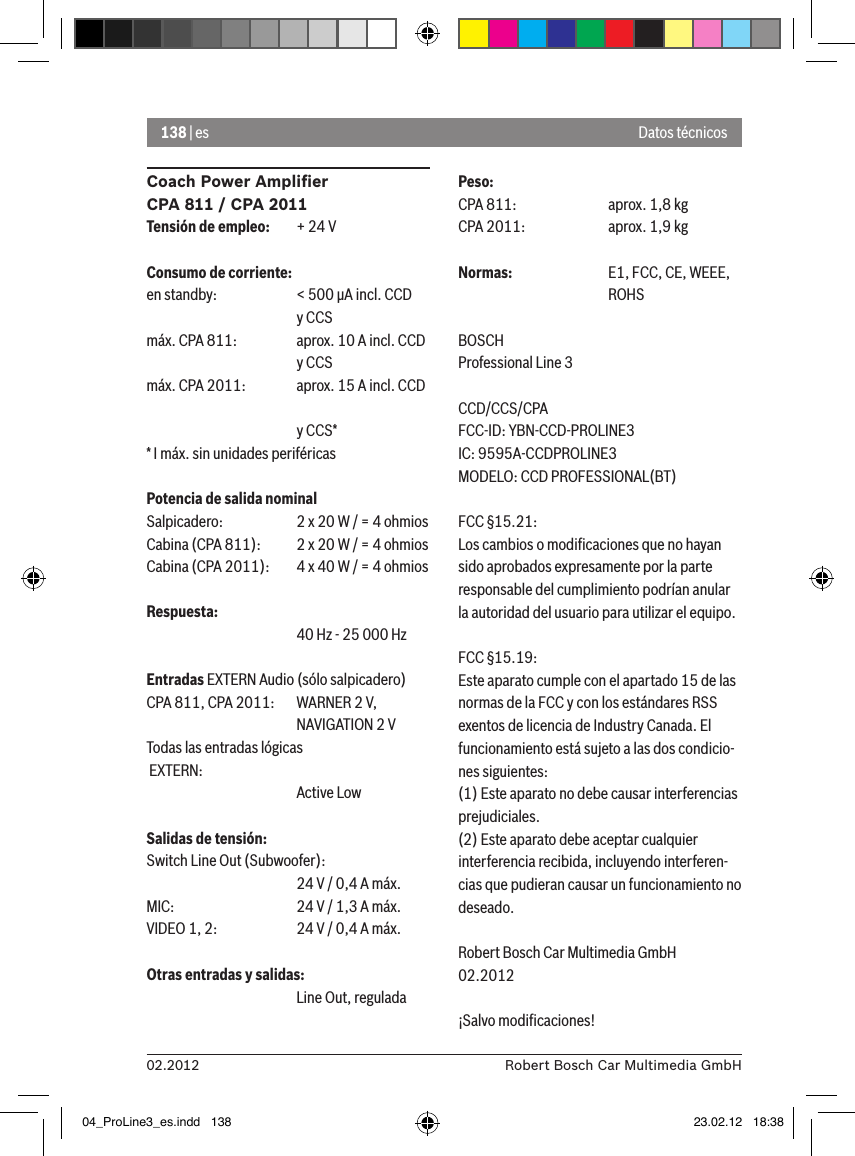 138 | es02.2012 Robert Bosch Car Multimedia GmbHCoach Power Ampliﬁer CPA 811 / CPA 2011Tensión de empleo:  + 24 VConsumo de corriente:en standby:   &lt; 500 �A incl. CCD       y CCSmáx. CPA 811:  aprox. 10 A incl. CCD       y CCSmáx. CPA 2011:  aprox. 15 A incl. CCD        y CCS** I máx. sin unidades periféricasPotencia de salida nominalSalpicadero:  2 x 20 W / = 4 ohmiosCabina (CPA 811):  2 x 20 W / = 4 ohmiosCabina (CPA 2011):  4 x 40 W / = 4 ohmiosRespuesta:      40 Hz - 25 000 HzEntradas EXTERN Audio (sólo salpicadero) CPA 811, CPA 2011:   WARNER 2 V,      NAVIGATION 2 VTodas las entradas lógicas  EXTERN:       Active LowSalidas de tensión:Switch Line Out (Subwoofer):      24 V / 0,4 A máx. MIC:     24 V / 1,3 A máx. VIDEO 1, 2:   24 V / 0,4 A máx. Otras entradas y salidas:      Line Out, reguladaPeso:CPA 811:    aprox. 1,8 kgCPA 2011:    aprox. 1,9 kgNormas:    E1, FCC, CE, WEEE,      ROHSBOSCHProfessional Line 3 CCD/CCS/CPAFCC-ID: YBN-CCD-PROLINE3 IC: 9595A-CCDPROLINE3MODELO: CCD PROFESSIONAL(BT)FCC §15.21:Los cambios o modiﬁcaciones que no hayan sido aprobados expresamente por la parte responsable del cumplimiento podrían anular la autoridad del usuario para utilizar el equipo.FCC §15.19:Este aparato cumple con el apartado 15 de las normas de la FCC y con los estándares RSS exentos de licencia de Industry Canada. El funcionamiento está sujeto a las dos condicio-nes siguientes:(1) Este aparato no debe causar interferencias prejudiciales.(2) Este aparato debe aceptar cualquier interferencia recibida, incluyendo interferen-cias que pudieran causar un funcionamiento no deseado.Robert Bosch Car Multimedia GmbH02.2012¡Salvo modiﬁcaciones!Datos técnicos04_ProLine3_es.indd   138 23.02.12   18:38