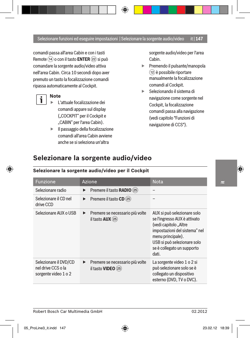 it | 14702.2012Robert Bosch Car Multimedia GmbHitcomandi passa all&apos;area Cabin e con i tasti Remote &gt; o con il tasto ENTER F si può comandare la sorgente audio/video attiva nell&apos;area Cabin. Circa 10 secondi dopo aver premuto un tasto la focalizzazione comandi ripassa automaticamente al Cockpit.Note fL&apos;attuale focalizzazione dei comandi appare sul display („COCKPIT“ per il Cockpit e „CABIN“ per l&apos;area Cabin). fIl passaggio della focalizzazione comandi all&apos;area Cabin avviene anche se si seleziona un&apos;altra sorgente audio/video per l&apos;area Cabin. fPremendo il pulsante/manopola &lt; è possibile riportare manualmente la focalizzazione comandi al Cockpit. fSelezionando il sistema di navigazione come sorgente nel Cockpit, la focalizzazione comandi passa alla navigazione (vedi capitolo &quot;Funzioni di navigazione di CCS&quot;).Selezionare funzioni ed eseguire impostazioni  | Selezionare la sorgente audio/videoSelezionare la sorgente audio/videoSelezionare la sorgente audio/video per il CockpitFunzione Azione NotaSelezionare radio  fPremere il tasto RADIO I –Selezionare il CD nel drive CCD fPremere il tasto CD I –Selezionare AUX o USB   fPremere se necessario più volte il tasto AUX I AUX si può selezionare solo se l&apos;ingresso AUX è attivato (vedi capitolo „Altre impostazioni del sistema“ nel menu principale).USB si può selezionare solo se è collegato un supporto dati.Selezionare il DVD/CD nel drive CCS o la sorgente video 1 o 2 fPremere se necessario più volte il tasto VIDEO I La sorgente video 1 o 2 si può selezionare solo se è collegato un dispositivo esterno (DVD, TV o DVC).05_ProLine3_it.indd   147 23.02.12   18:39