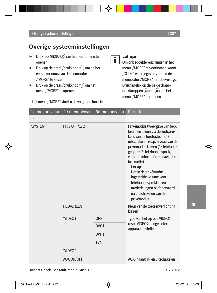 nl | 23702.2012Robert Bosch Car Multimedia GmbHnl fDruk  op MENU D om het hoofdmenu te openen. fDruk op de draai-/drukknop &lt; om op het eerste menuniveau de menuoptie „*MORE“ te kiezen. fDruk op de draai-/drukknop &lt; om het menu „*MORE“ te openen.Let op:Om onbedoelde wijzigingen in het menu „*MORE“ te voorkomen wordt „CODE“ weergegeven zodra u de menuoptie „*MORE“ hebt bevestigd. Druk tegelijk op de beide draai-/drukknoppen &lt; en  ? om het menu „*MORE“ te openen.Overige systeeminstellingenOverige systeeminstellingenIn het menu „*MORE“ vindt u de volgende functies:1e menuniveau 2e menuniveau 3e menuniveau Functie   :*SYSTEM PRIV OFF/1/2 Privémodus (weergave van bep. bronnen alleen via de luidspre-kers van de hoofdsteunen) uitschakelen resp. niveau van de privémodus kiezen (1: telefoon-gesprek 2: telefoongesprek, verkeersinformatie en navigatie-instructie)Let op:Het in de privémodus ingestelde volume voor telefoongesprekken en mededelingen blijft bewaard na uitschakelen van de privémodus.RED/GREEN Kleur van de toetsenverlichting kiezen*VIDEO1 OFF Type van het op bus VIDEO1 resp. VIDEO2 aangesloten apparaat instellenDVC1DVP1TV1*VIDEO2 ...AUX ON/OFF AUX-ingang in- en uitschakelen07_ProLine3_nl.indd   237 23.02.12   18:03