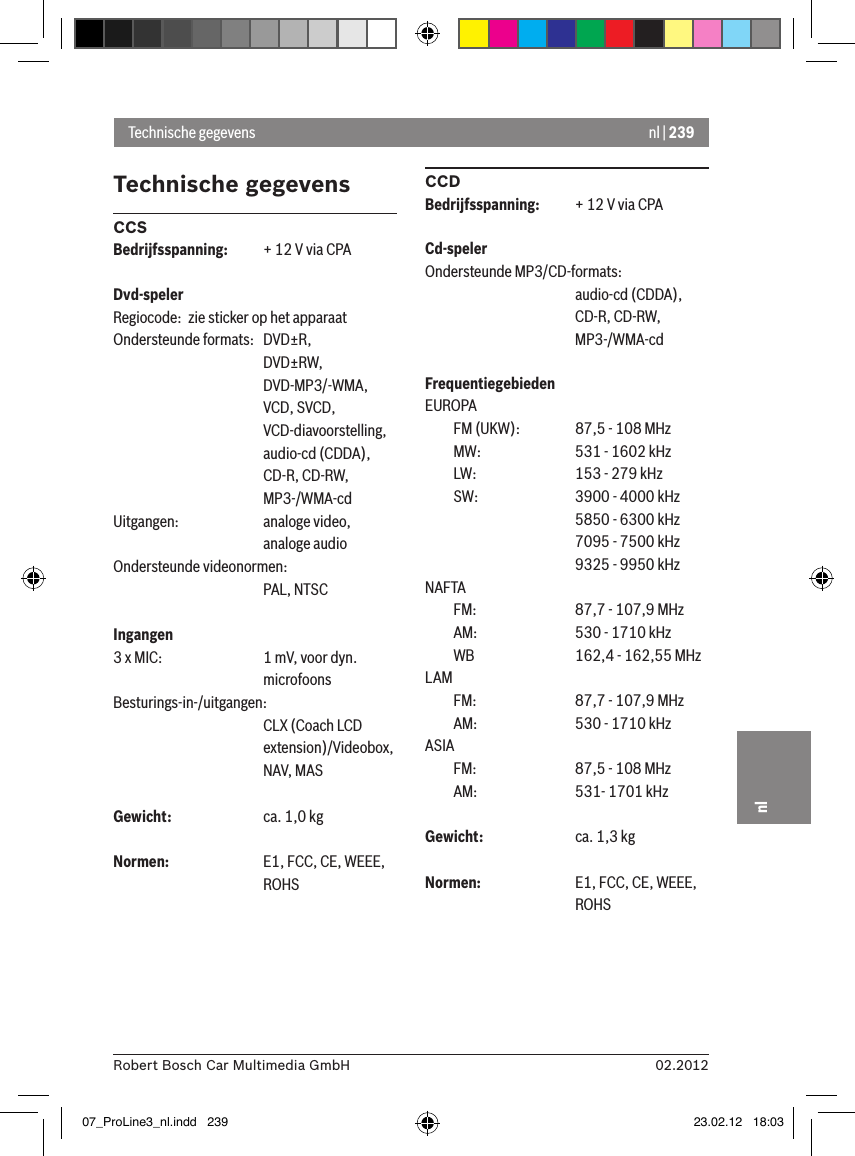 nl | 23902.2012Robert Bosch Car Multimedia GmbHnlTechnische gegevensCCSBedrijfsspanning:  + 12 V via CPADvd-spelerRegiocode:  zie sticker op het apparaatOndersteunde formats:  DVD±R,      DVD±RW,      DVD-MP3/-WMA,      VCD, SVCD,       VCD-diavoorstelling,      audio-cd (CDDA),      CD-R, CD-RW,      MP3-/WMA-cdUitgangen:    analoge video,      analoge audioOndersteunde videonormen:      PAL, NTSCIngangen 3 x MIC:    1 mV, voor dyn.       microfoonsBesturings-in-/uitgangen:      CLX (Coach LCD       extension)/Videobox,       NAV, MASGewicht:    ca. 1,0 kgNormen:    E1, FCC, CE, WEEE,       ROHSCCDBedrijfsspanning:  + 12 V via CPACd-spelerOndersteunde MP3/CD-formats:      audio-cd (CDDA),       CD-R, CD-RW,       MP3-/WMA-cdFrequentiegebiedenEUROPA  FM (UKW):    87,5 - 108 MHz  MW:    531 - 1602 kHz  LW:    153 - 279 kHz  SW:    3900 - 4000 kHz      5850 - 6300 kHz      7095 - 7500 kHz      9325 - 9950 kHzNAFTA   FM:    87,7 - 107,9 MHz  AM:    530 - 1710 kHz  WB    162,4 - 162,55 MHzLAM   FM:    87,7 - 107,9 MHz  AM:    530 - 1710 kHzASIA   FM:    87,5 - 108 MHz  AM:    531- 1701 kHzGewicht:    ca. 1,3 kgNormen:    E1, FCC, CE, WEEE,       ROHSTechnische gegevens07_ProLine3_nl.indd   239 23.02.12   18:03