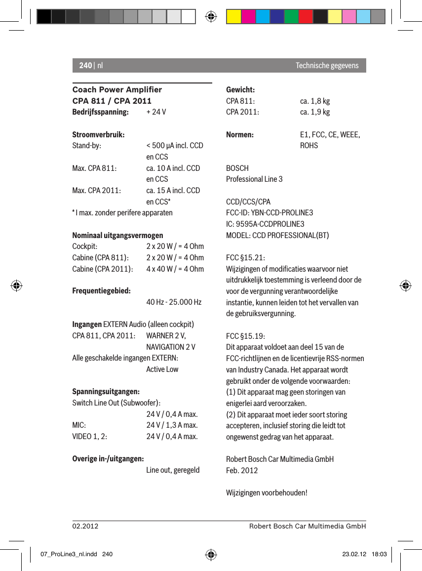 240 | nl02.2012 Robert Bosch Car Multimedia GmbHCoach Power Ampliﬁer CPA 811 / CPA 2011Bedrijfsspanning:  + 24 VStroomverbruik:Stand-by:    &lt; 500 �A incl. CCD       en CCSMax. CPA 811:  ca. 10 A incl. CCD       en CCSMax. CPA 2011:  ca. 15 A incl. CCD       en CCS** I max. zonder perifere apparatenNominaal uitgangsvermogenCockpit:    2 x 20 W / = 4 OhmCabine (CPA 811):  2 x 20 W / = 4 OhmCabine (CPA 2011):  4 x 40 W / = 4 OhmFrequentiegebied:      40 Hz - 25.000 HzIngangen EXTERN Audio (alleen cockpit) CPA 811, CPA 2011:   WARNER 2 V,      NAVIGATION 2 VAlle geschakelde ingangen EXTERN:       Active LowSpanningsuitgangen:Switch Line Out (Subwoofer):      24 V / 0,4 A max. MIC:     24 V / 1,3 A max. VIDEO 1, 2:   24 V / 0,4 A max. Overige in-/uitgangen:      Line out, geregeldGewicht:CPA 811:    ca. 1,8 kgCPA 2011:    ca. 1,9 kgNormen:    E1, FCC, CE, WEEE,       ROHSBOSCHProfessional Line 3 CCD/CCS/CPAFCC-ID: YBN-CCD-PROLINE3 IC: 9595A-CCDPROLINE3MODEL: CCD PROFESSIONAL(BT)FCC §15.21:Wijzigingen of modiﬁcaties waarvoor niet uitdrukkelijk toestemming is verleend door de voor de vergunning verantwoordelijke instantie, kunnen leiden tot het vervallen van de gebruiksvergunning.FCC §15.19:Dit apparaat voldoet aan deel 15 van de FCC-richtlijnen en de licentievrije RSS-normen van Industry Canada. Het apparaat wordt gebruikt onder de volgende voorwaarden:(1) Dit apparaat mag geen storingen van enigerlei aard veroorzaken.(2) Dit apparaat moet ieder soort storing accepteren, inclusief storing die leidt tot ongewenst gedrag van het apparaat. Robert Bosch Car Multimedia GmbHFeb. 2012Wijzigingen voorbehouden!Technische gegevens07_ProLine3_nl.indd   240 23.02.12   18:03